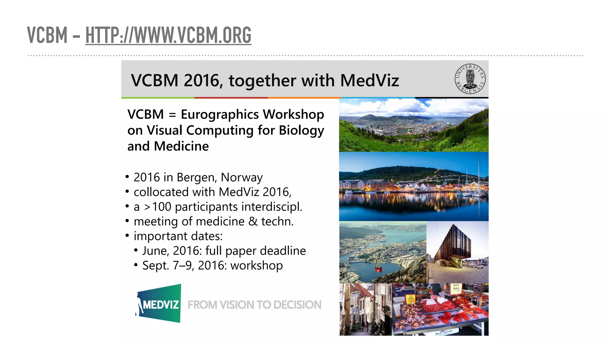 VCBM - HTTP://WWW.VCBM.ORG
VCBM 2016, together with MedViz
VCBM = Eurographics Workshop
on Visual Computing for Biology
and Medicine
●
2016 in Bergen, Norway
●
collocated with MedViz 2016,
●
a >100 participants interdiscipl.
●
meeting of medicine & techn.
●
important dates:
●
June, 2016: full paper deadline
●
Sept. 7–9, 2016: workshop
 