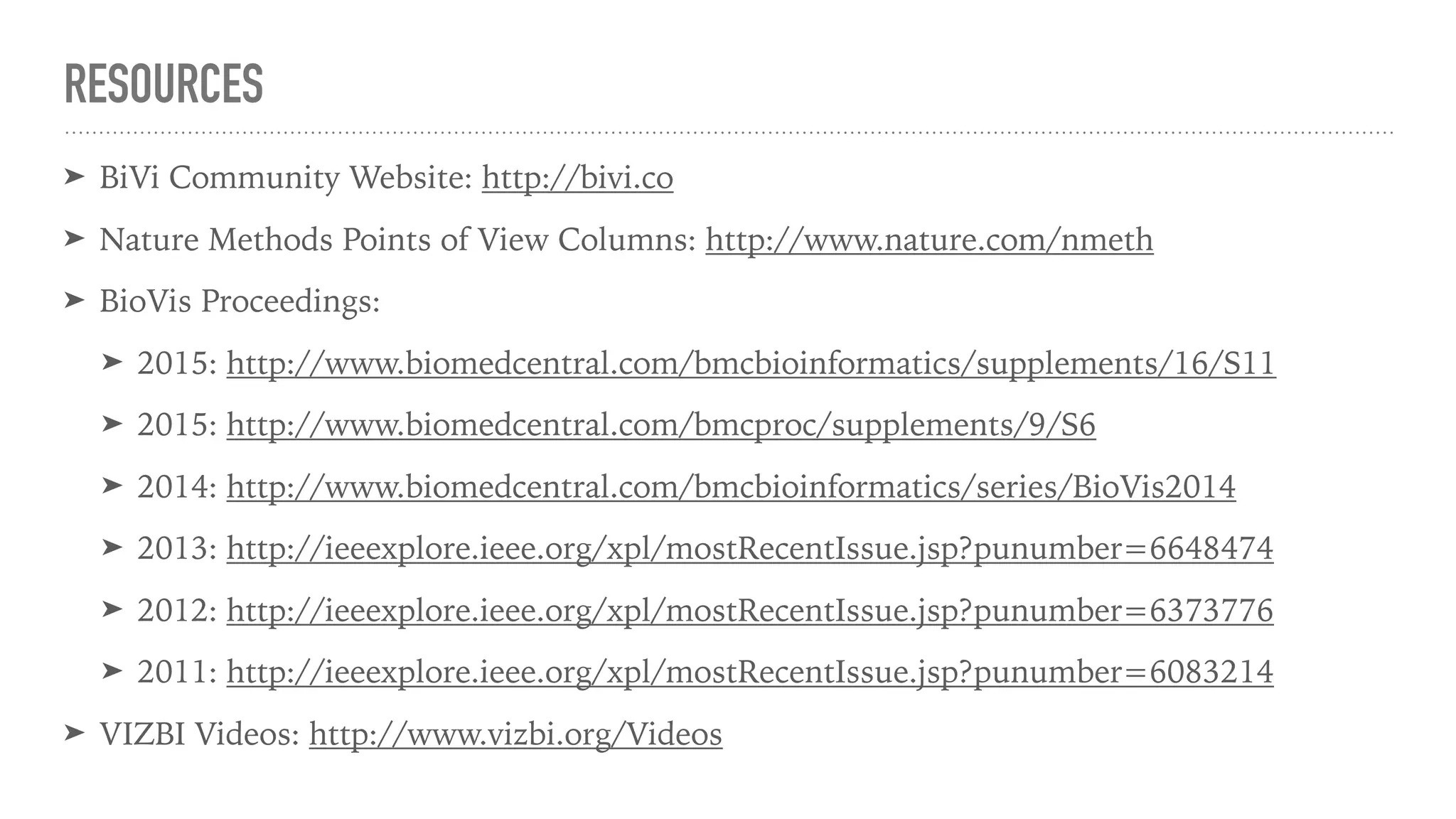 RESOURCES
➤ BiVi Community Website: http://bivi.co
➤ Nature Methods Points of View Columns: http://www.nature.com/nmeth
➤ BioVis Proceedings:
➤ 2015: http://www.biomedcentral.com/bmcbioinformatics/supplements/16/S11
➤ 2015: http://www.biomedcentral.com/bmcproc/supplements/9/S6
➤ 2014: http://www.biomedcentral.com/bmcbioinformatics/series/BioVis2014
➤ 2013: http://ieeexplore.ieee.org/xpl/mostRecentIssue.jsp?punumber=6648474
➤ 2012: http://ieeexplore.ieee.org/xpl/mostRecentIssue.jsp?punumber=6373776
➤ 2011: http://ieeexplore.ieee.org/xpl/mostRecentIssue.jsp?punumber=6083214
➤ VIZBI Videos: http://www.vizbi.org/Videos
 