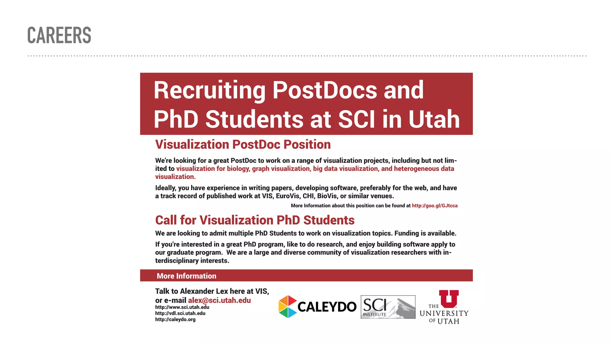 CAREERS
Visualization PostDoc Position
We’re looking for a great PostDoc to work on a range of visualization projects, including but not lim-
ited to visualization for biology, graph visualization, big data visualization, and heterogeneous data
visualization.
Ideally, you have experience in writing papers, developing software, preferably for the web, and have
a track record of published work at VIS, EuroVis, CHI, BioVis, or similar venues.
More Information about this position can be found at http://goo.gl/GJtcca
Call for Visualization PhD Students
We are looking to admit multiple PhD Students to work on visualization topics. Funding is available.
If you’re interested in a great PhD program, like to do research, and enjoy building software apply to
our graduate program. We are a large and diverse community of visualization researchers with in-
terdisciplinary interests.
Talk to Alexander Lex here at VIS,
or e-mail alex@sci.utah.edu
http://www.sci.utah.edu
http://vdl.sci.utah.edu
http://caleydo.org
Recruiting PostDocs and
PhD Students at SCI in Utah
More Information
 