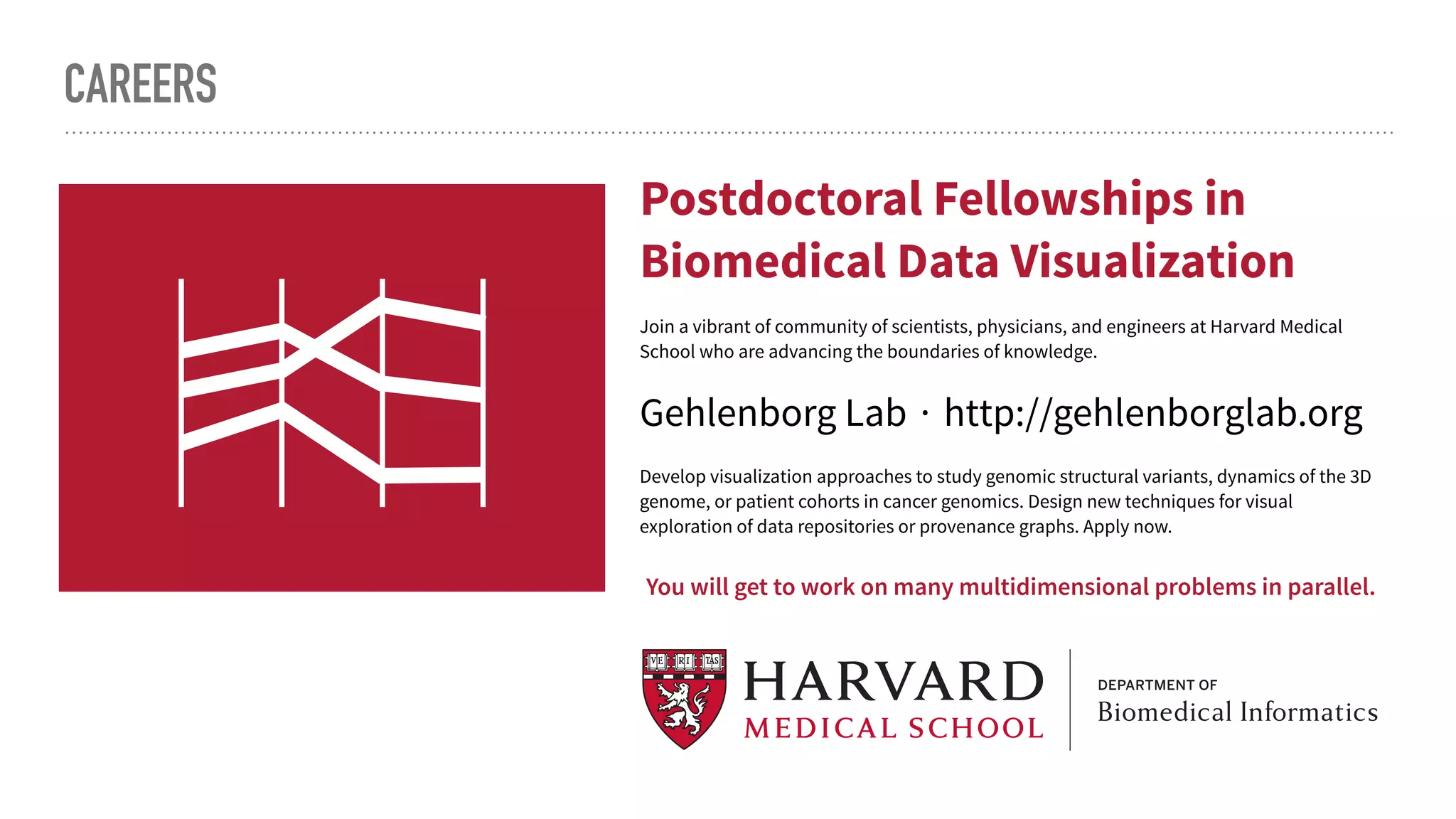 CAREERS
 
Join a vibrant of community of scientists, physicians, and engineers at Harvard Medical
School who are advancing the boundaries of knowledge.
Develop visualization approaches to study genomic structural variants, dynamics of the 3D
genome, or patient cohorts in cancer genomics. Design new techniques for visual
exploration of data repositories or provenance graphs. Apply now.
Gehlenborg Lab ∙ http://gehlenborglab.org
Postdoctoral Fellowships in
Biomedical Data Visualization
You will get to work on many multidimensional problems in parallel.
 
oin a vibrant of community of scientists, physicians, and engineers at Harvard Medical
chool who are advancing the boundaries of knowledge.
Postdoctoral Fellowships in
Biomedical Data Visualization
 
