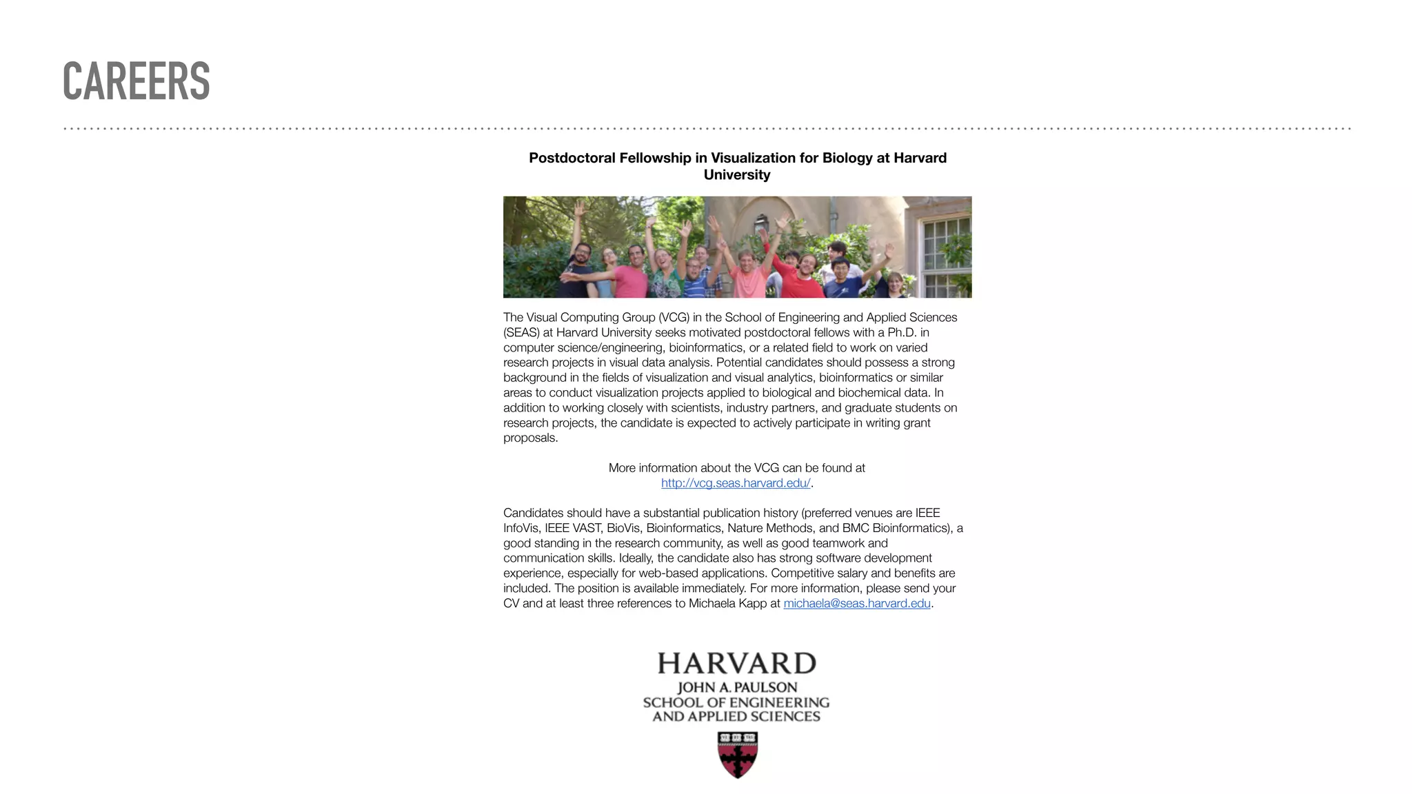 Postdoctoral Fellowship in Visualization for Biology at Harvard
University
The Visual Computing Group (VCG) in the School of Engineering and Applied Sciences
(SEAS) at Harvard University seeks motivated postdoctoral fellows with a Ph.D. in
computer science/engineering, bioinformatics, or a related ﬁeld to work on varied
research projects in visual data analysis. Potential candidates should possess a strong
background in the ﬁelds of visualization and visual analytics, bioinformatics or similar
areas to conduct visualization projects applied to biological and biochemical data. In
addition to working closely with scientists, industry partners, and graduate students on
research projects, the candidate is expected to actively participate in writing grant
proposals.
More information about the VCG can be found at
http://vcg.seas.harvard.edu/.
Candidates should have a substantial publication history (preferred venues are IEEE
InfoVis, IEEE VAST, BioVis, Bioinformatics, Nature Methods, and BMC Bioinformatics), a
good standing in the research community, as well as good teamwork and
communication skills. Ideally, the candidate also has strong software development
experience, especially for web-based applications. Competitive salary and beneﬁts are
included. The position is available immediately. For more information, please send your
CV and at least three references to Michaela Kapp at michaela@seas.harvard.edu.
CAREERS
 