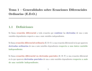 Tema 1 – Generalidades sobre Ecuaciones Diferenciales
Ordinarias (E.D.O.)
1.1 Deﬁniciones
Se llama ecuaci´on diferencial a toda ecuaci´on que contiene las derivadas de una o m´as
variables dependientes respecto a una o m´as variables independientes.
Se llama ecuaci´on diferencial ordinaria (E. D. O.) a una ecuaci´on diferencial en la que aparecen
derivadas ordinarias de una o m´as variables dependientes respecto a una ´unica variable
independiente.
Se llama ecuaci´on diferencial en derivadas parciales (E. D. P.) a una ecuaci´on diferencial
en la que aparecen derivadas parciales de una o m´as variables dependientes respecto a m´as
de una variable independiente.
1
 