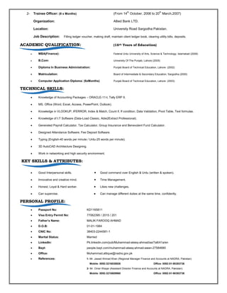 2- Trainee Officer: (6 x Months) (From 14
th
October, 2006 to 20
th
March,2007)
Organization: Allied Bank LTD.
Location: University Road Sargodha Pakistan.
Job Description: Filling ledger voucher, making draft, maintain client ledger book, clearing utility bills, deposits.
ACADEMIC QUALIFICATION: (16th Years of Education)
 MBA(Finance): Federal Urdu University of Arts, Science & Technology, Islamabad (2009)
 B.Com: University Of The Punjab, Lahore (2005)
 Diploma In Business Administration: Punjab Board of Technical Education, Lahore (2002)
 Matriculation: Board of Intermediate & Secondary Education, Sargodha (2000)
 Computer Application Diploma: (6xMonths) Punjab Board of Technical Education, Lahore (2003)
TECHNICAL SKILLS:
 Knowledge of Accounting Packages – ORACLE-11-I, Tally ERP 9.
 MS. Office (Word, Excel, Access, PowerPoint, Outlook).
 Knowledge in VLOOKUP, IFERROR, Index & Match, Count if, If condition, Data Validation, Pivot Table, Text formulas.
 Knowledge of I.T Software (Data-Load Classic, Able2Extract Professional).
 Generated Payroll Calculator, Tax Calculator, Group Insurance and Benevolent Fund Calculator.
 Designed Attendance Software, Fee Deposit Software.
 Typing (English-40 words per minute / Urdu-25 words per minute).
 3D AutoCAD Architecture Designing.
 Work in networking and high security environment.
KEY SKILLS & ATTRIBUTES:
 Good Interpersonal skills. Good command over English & Urdu (written & spoken).
 Innovative and creative mind. Time Management.
 Honest, Loyal & Hard worker. Likes new challenges.
 Can supervise. Can manage different duties at the same time, confidently.
PERSONAL PROFILE:
 Passport No: KD1165811
 Visa Entry Permit No: 77062395 / 2015 / 201
 Father’s Name: MALIK FAROOQ AHMAD
 D.O.B: 01-01-1984
 CNIC No: 38403-2244581-1
 Marital Status: Married
 LinkedIn: Pk.linkedin.com/pub/Muhammad-ateeq-ahmad/aa/7a8/41a/en
 Bayt: people.bayt.com/muhammad-ateeq-ahmad-awan-27584680
 Office: Muhammad.attique@nadra.gov.pk
 References: 1- Mr. Jawad Ahmad Khan (Regional Manager Finance and Accounts at NADRA, Pakistan)
Mobile: 0092-3216038926 Office: 0092-51-90393736
2- Mr. Omer Waqar (Assistant Director Finance and Accounts at NADRA, Pakistan)
Mobile: 0092-3218609960 Office: 0092-51-90393736
 