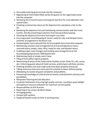  Accurately entering guestarrivals into the computer.
 Registering all information filled out by the guests on the registration cards
into the computer.
 Reviewing the arrival list every morning one last time for roomallocation and
special notes.
 Checking customer key return on the departurelist and places a tick on the
list.
 Reviewing the departure list and maintaining communication with the Front
Cashier, thereby preventing Customers fromleaving without paying.
 Checking the departure list every morning for any notes.
 Ensuring proper record keeping of vacant, ready for sale, and blocked rooms
and their arrangementin the Room rack.
 Comparing the roomrack with the list of occupied rooms fromthe computer.
 Maintaining constant rack arrangementof arrivaland departurerooms,
reserved rooms, empty, clean, dirty, ready for sale, and blocked rooms.
 Enabling proper roomchanges and sending roomchange forms to the
housekeeping department, F&B Department.
 Maintaining check of empty room's keys.
 Filing all frontoffice reports properly.
 Memorizing all prices of the hotel and its facilities (room, food, TV, safe, sauna,
etc.) Informing guests aboutall hotel services, and trying to sell these services.
 Checking whether cash and credit cards have been properly processed.
 Taking necessary measures notto permit customer to leave without paying.
 Attempting to resolveall guest complaints and problems.
 Possessing knowledgeon culturaland art events, entertainment and excursion
possibilities.
 Manpower Planning and Job allocation.
 Customer Satisfaction: Ensuring high quality services, resulting in guest delight
and optimum resourceutilization for maximum servicequality.
 Responsibilities of all H.R works.
 Reporting to my seniors & Admin Heads.
 Arranging parties.
 Contact with vendors.
 Supply of food & snacks on time in working areas.
 