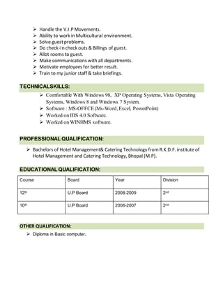  Handle the V.I.P Movements.
 Ability to work in Multicultural environment.
 Solve guestproblems.
 Do check-In check outs & Billings of guest.
 Allot rooms to guest.
 Make communications with all departments.
 Motivate employees for better result.
 Train to my junior staff & take briefings.
TECHNICALSKILLS:
 Comfortable With Windows 98, XP Operating Systems, Vista Operating
Systems, Windows 8 and Windows 7 System.
 Software : MS-OFFCE(Ms-Word, Excel, PowerPoint)
 Worked on IDS 4.0 Software.
 Worked on WINHMS software.
PROFESSIONAL QUALIFICATION:
 Bachelors of Hotel Management& Catering Technology fromR.K.D.F. institute of
Hotel Management and Catering Technology, Bhopal (M.P).
EDUCATIONAL QUALIFICATION:
Course Board Year Division
12th U.P Board 2008-2009 2nd
10th U.P Board 2006-2007 2nd
OTHER QUALIFICATION:
 Diploma in Basic computer.
 