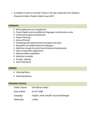  Completed 6 month of Industrial Training in all major department from Radisson
Khajuraho (Carlson Rezidor Hotels Group) (M.P)
STRENGTH:
 Work experience as a receptionist
 Fluent English and any additional languages considered as a plus
 Professionalspeech and behavior
 Patient listening
 Sense of humor
 Complying with administrative principles and views
 Respectful and helpful towards colleagues
 Attentive enough to control severaltasks simultaneously
 Clean and positive appearance
 Representative capabilities
 Attentive to details
 Positive attitude
 Good Teamwork
HOBBIES
 Listening Music.
 Watching Movies.
PERSONAL DETAILS:
Father's Name : Shri Balram Yadav
Date of Birth : 07-07-1990
Language : English, Hindi, Awadhi, Gujarati & Bengali.
Nationality : Indian
 