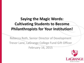 Saying the Magic Words:
Cultivating Students to Become
Philanthropists for Your Institution!
Rebecca Roth, Senior Director of Development
Trevor Lane, LaGrange College Fund Gift Officer
February 16, 2015
 