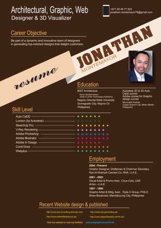 JONATHAN
MONTEMAYOR
resume
resume
Architectural, Graphic, Web
Designer & 3D Visualizer
+971 50 48 77 523
jonathan.montemayor78@gmail.com
Career Objective
Be part of a dynamic and innovative team of designers
in generating top-notched designs that delight customers.
Education
BSIT Architecture
Honor Student Award :
Dean’s List for Technology proficiency
Negros Oriental State University
Dumaguete City, Negros Or.
Philippines
Autodesk 2D & 3D Auto
Cadd course
Adobe course for Graphic
design course
Microcadd Institute
Cubao Quezon City, Metro Manila
Philippines
Employment
2004 - Present
Graphic Designer, Draftsman & Chairman Secretary
Ras Al Khaimah Cement Co. RAK, U.A.E.
2001 - 2003
Visual Artist & Promo Asst., Coca-Cola, UAE
Al Ain - U.A.E.
1997 - 1999
Graphic Artist & Mktg. Asst., Triple-V Group, PHILS.
Shaw Boulevard, Mandaluyung City, Philippines
Recent Website design & published
http://www.sas-consulting.ae/index.html http://www.sas-gentrading.ae/
http://www.stepandstylebc.net16.net/http://www.nefertitifitnessclub.ae/
Visit my website to view my fortfolio www.jmegraphics4.net16.net
Skill Level
Adobe Photoshop
Adobe Illustrator
Adobe In Design
Corel Draw
Webplus
Auto CaDD
SketchUp Pro
V-Ray Rendering
Lumion (by Autodesk)
 