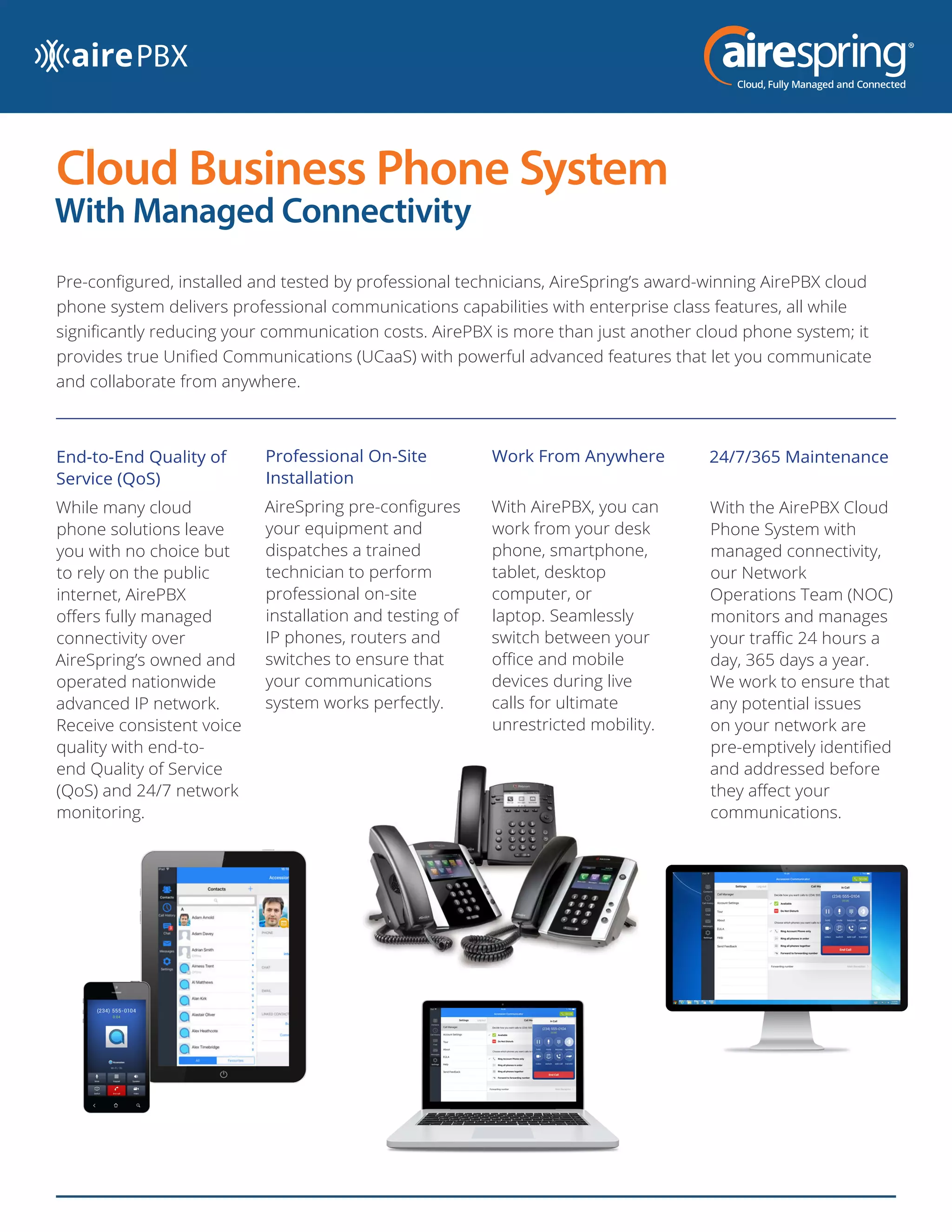 Cloud Business Phone System
With Managed Connectivity
Pre-configured, installed and tested by professional technicians, AireSpring’s award-winning AirePBX cloud
phone system delivers professional communications capabilities with enterprise class features, all while
significantly reducing your communication costs. AirePBX is more than just another cloud phone system; it
provides true Unified Communications (UCaaS) with powerful advanced features that let you communicate
and collaborate from anywhere.
Work From Anywhere
With AirePBX, you can
work from your desk
phone, smartphone,
tablet, desktop
computer, or
laptop. Seamlessly
switch between your
office and mobile
devices during live
calls for ultimate
unrestricted mobility.
End-to-End Quality of
Service (QoS)
While many cloud
phone solutions leave
you with no choice but
to rely on the public
internet, AirePBX
offers fully managed
connectivity over
AireSpring’s owned and
operated nationwide
advanced IP network.
Receive consistent voice
quality with end-to-
end Quality of Service
(QoS) and 24/7 network
monitoring.
24/7/365 Maintenance
With the AirePBX Cloud
Phone System with
managed connectivity,
our Network
Operations Team (NOC)
monitors and manages
your traffic 24 hours a
day, 365 days a year.
We work to ensure that
any potential issues
on your network are
pre-emptively identified
and addressed before
they affect your
communications.
Professional On-Site
Installation
AireSpring pre-configures
your equipment and
dispatches a trained
technician to perform
professional on-site
installation and testing of
IP phones, routers and
switches to ensure that
your communications
system works perfectly.
 