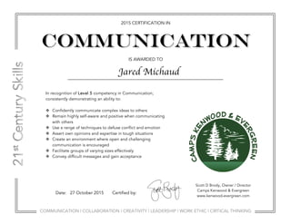 COMMUNICATION | COLLABORATION | CREATIVITY | LEADERSHIP | WORK ETHIC | CRITICAL THINKING
2015 CERTIFICATION IN
IS AWARDED TO
Communication
Scott D Brody, Owner / Director
Camps Kenwood & Evergreen
www.kenwood-evergreen.com
Date: 27 October 2015 Certified by:
In recognition of Level 5 competency in Communication;
consistently demonstrating an ability to:
v Confidently communicate complex ideas to others
v Remain highly self-aware and positive when communicating
with others
v Use a range of techniques to defuse conflict and emotion
v Assert own opinions and expertise in tough situations
v Create an environment where open and challenging
communication is encouraged
v Facilitate groups of varying sizes effectively
v Convey difficult messages and gain acceptance
Jared Michaud
 