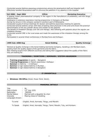 Conducted several Asthma awareness programmes among the paramedical staff and Hospital staff.
Effectively handled Paramedical staff to convince the patients in my absence in the hospital.
Oct 2000 – Sept 2004 CIPLA Marketing Executive
A leading Indian pharmaceutical company in the region in the manufacture of antibiotics, anti-HIV drugs,
asthma drugs.
Undergone a extensive respiratory training programme in Company at Mumbai.
During my tenure in the company worked in southern part of Maharastra.
Conducted couple of clinical meetings for doctors and asthma awareness meeting for patients.
Conducted several asthma camps with help of leading chest physician in the area and shown the practical
demonstration of the Dry powder device and Inhaler to the patients.
The benefit of inhalation therapy over the oral therapy. Also following with patients about the regular use
inhalation therapy.
Conducted several CME in the rural areas and made the awareness of the inhalation therapy among the
G.P’S.
Participated in several Chest conferences in Mumbai,Pune and Kolhapur.
1999 July–2000 Aug Sonal Holding Quality Incharge
Worked as Quality Incharge in the Sonal Holding Garments Company, Handling a 50 Members team,
guiding them the quality aspect of the garments and the fabric.
Also meeting buyers from different countries and taking their suggestion about the quality of the fabric
they are looking for.
TRAININGS / EXIBITIONS / SEMINARS / SYSTEM AWARENESS
 Training programme on paints - Bangalore
 Training Programme on Patient awareness - Kolhapur
 Seminar on Asthma – in Kolhapur
 Seminar on IgE related Asthma in Mumbai...
 Seminar on IgE related Asthma in Bangalore
IT CREDENTIALS
 Windows- MS Office (Excel, Power Point, Word),
PERSONAL DETAILS
Title : Mr.
Date of Birth : 13th
July 1976
Nationality : INDIAN
Marital Status : Married with a daughter & a Son
Interests : Playing chess & Travelling.
Languages Known :
To write : English, Hindi, Kannada, Telugu, and Marathi
To Speak : English, Hindi, Kannada, Telugu, Tamil, Marathi, Tulu, and Konkani.
3
 