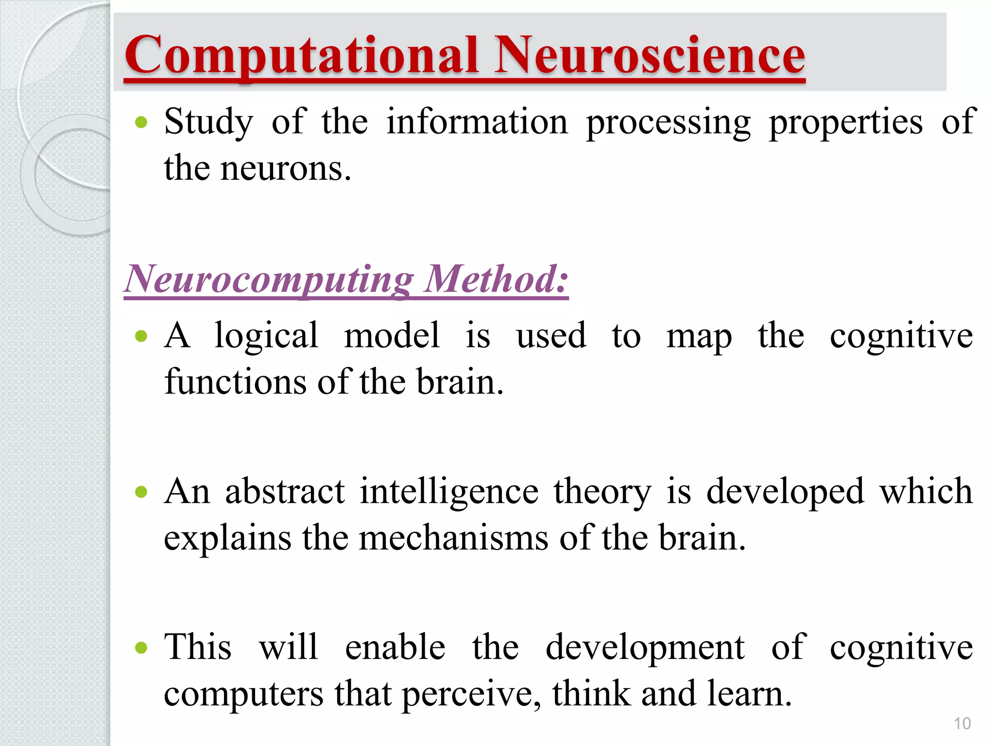 Computational Neuroscience
 Study of the information processing properties of
the neurons.
Neurocomputing Method:
 A logical model is used to map the cognitive
functions of the brain.
 An abstract intelligence theory is developed which
explains the mechanisms of the brain.
 This will enable the development of cognitive
computers that perceive, think and learn.
10
 