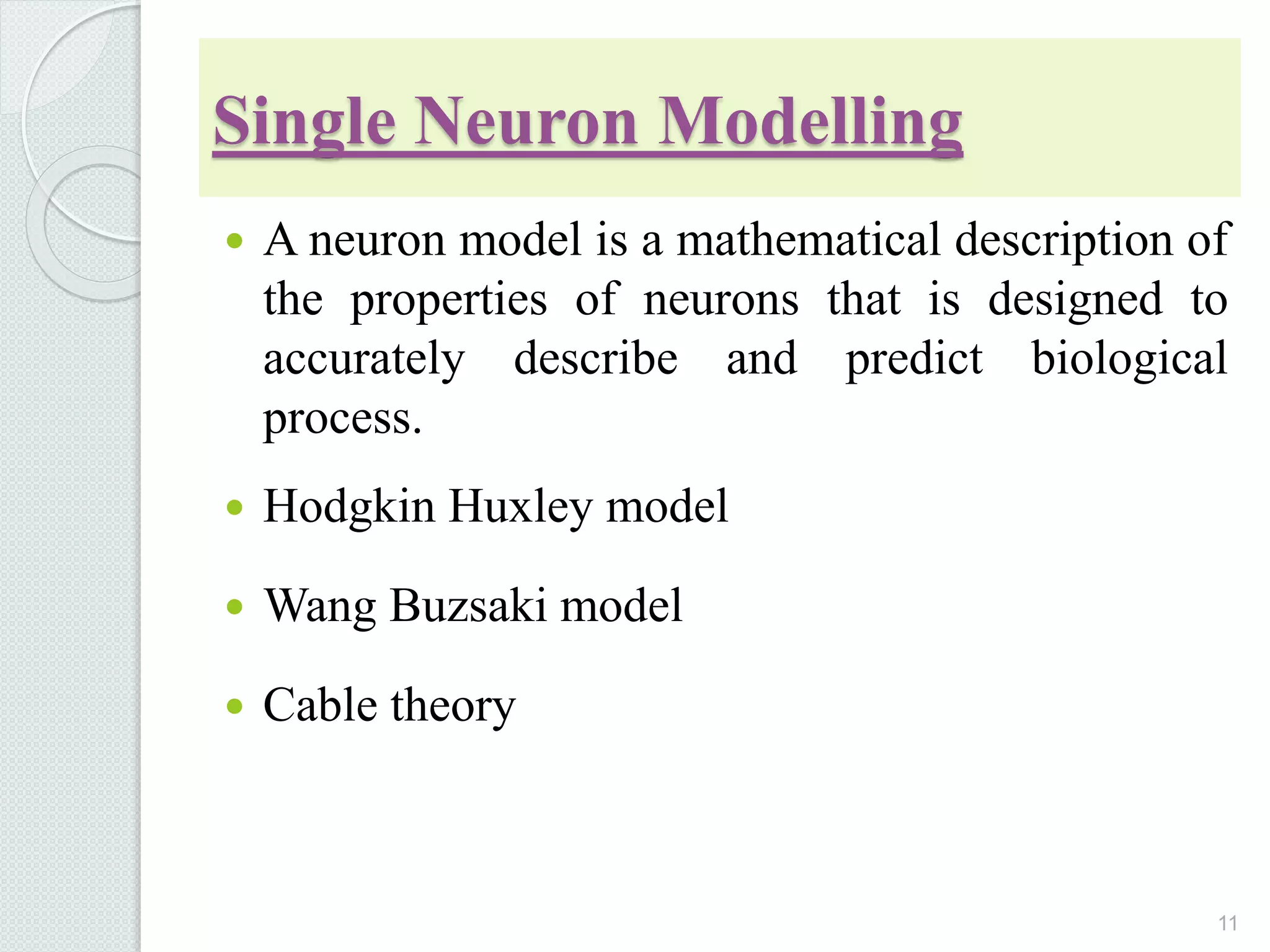 Single Neuron Modelling
 A neuron model is a mathematical description of
the properties of neurons that is designed to
accurately describe and predict biological
process.
 Hodgkin Huxley model
 Wang Buzsaki model
 Cable theory
11
 