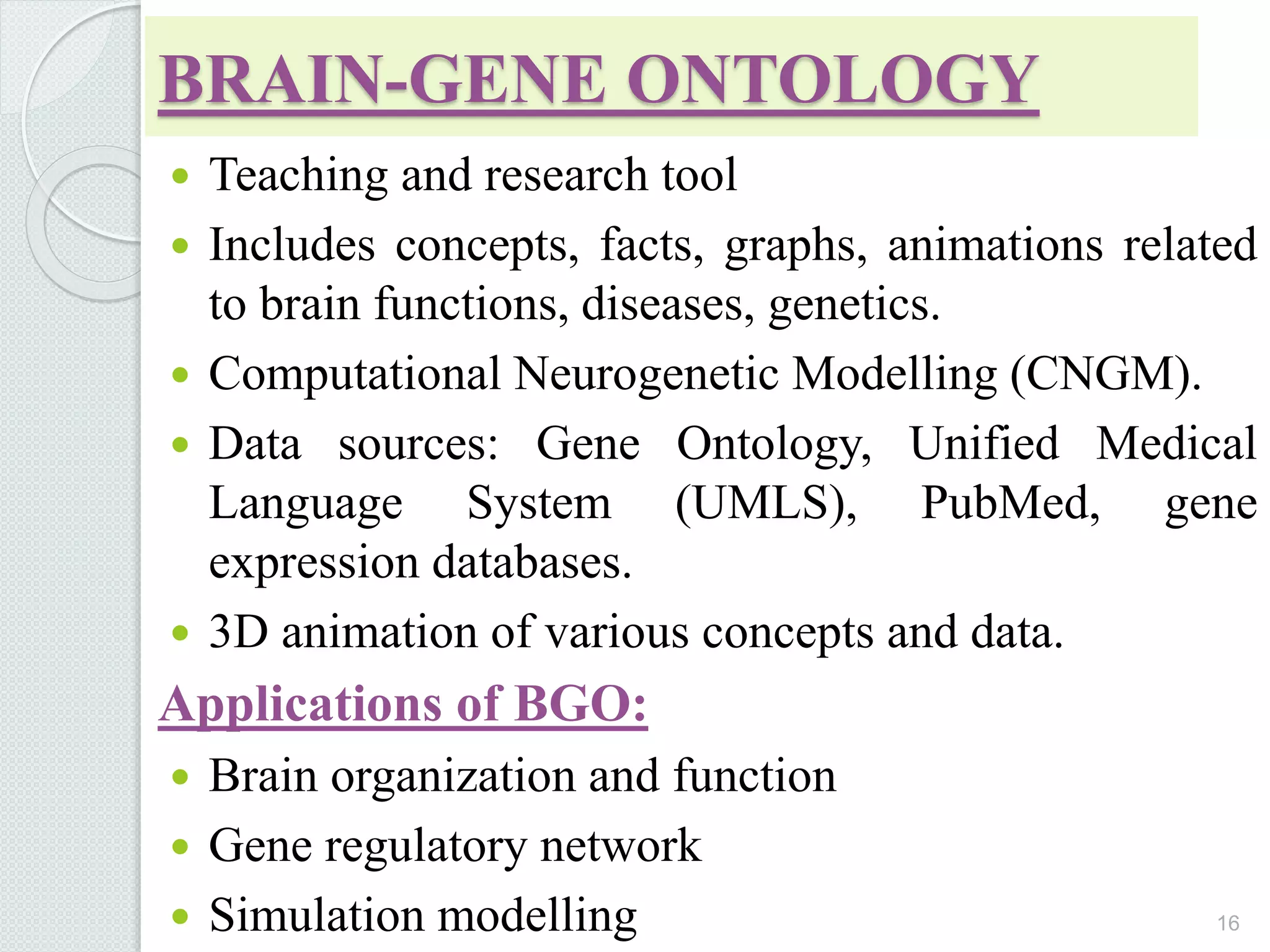 BRAIN-GENE ONTOLOGY
 Teaching and research tool
 Includes concepts, facts, graphs, animations related
to brain functions, diseases, genetics.
 Computational Neurogenetic Modelling (CNGM).
 Data sources: Gene Ontology, Unified Medical
Language System (UMLS), PubMed, gene
expression databases.
 3D animation of various concepts and data.
Applications of BGO:
 Brain organization and function
 Gene regulatory network
 Simulation modelling 16
 
