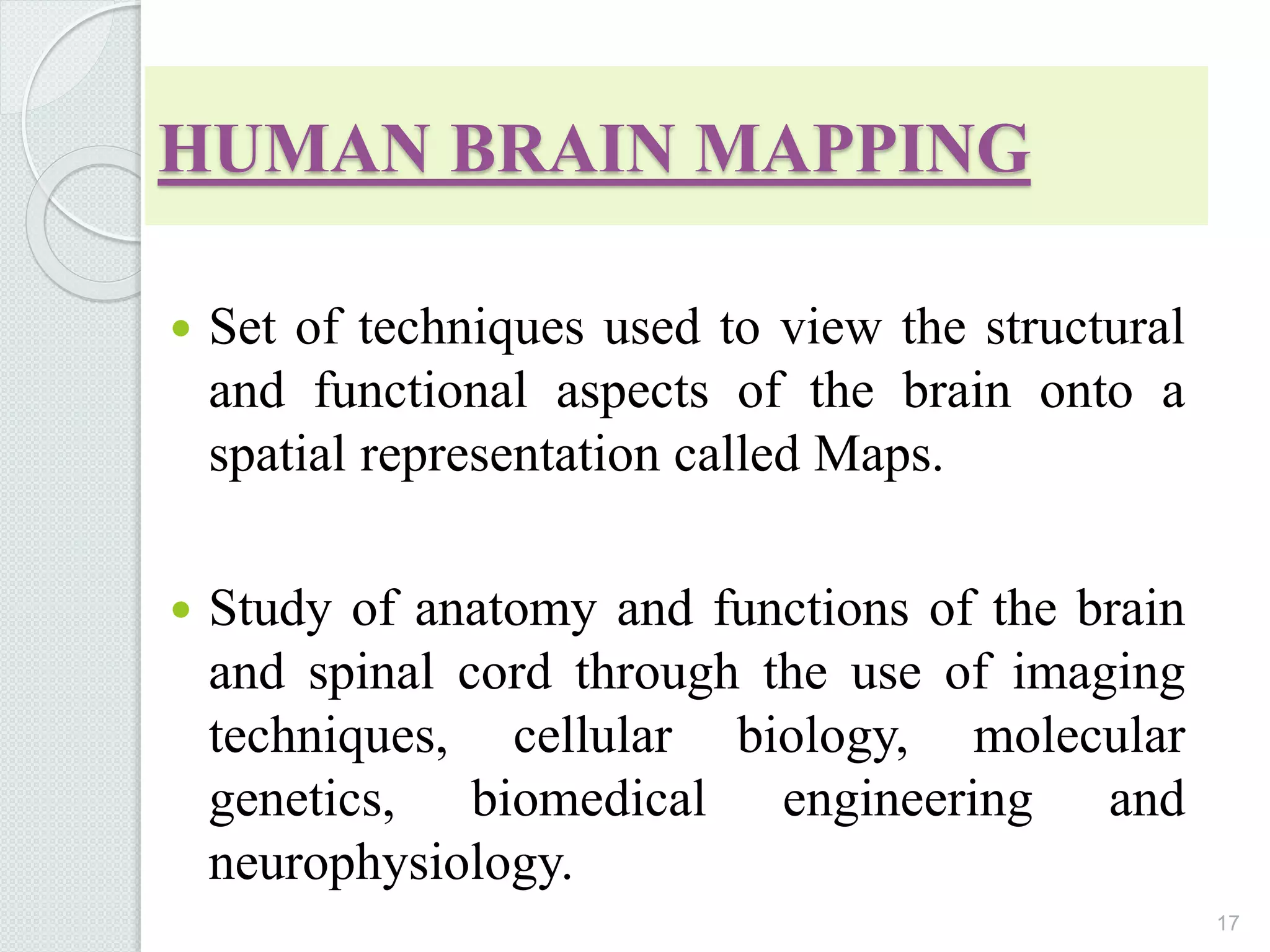 HUMAN BRAIN MAPPING
 Set of techniques used to view the structural
and functional aspects of the brain onto a
spatial representation called Maps.
 Study of anatomy and functions of the brain
and spinal cord through the use of imaging
techniques, cellular biology, molecular
genetics, biomedical engineering and
neurophysiology.
17
 