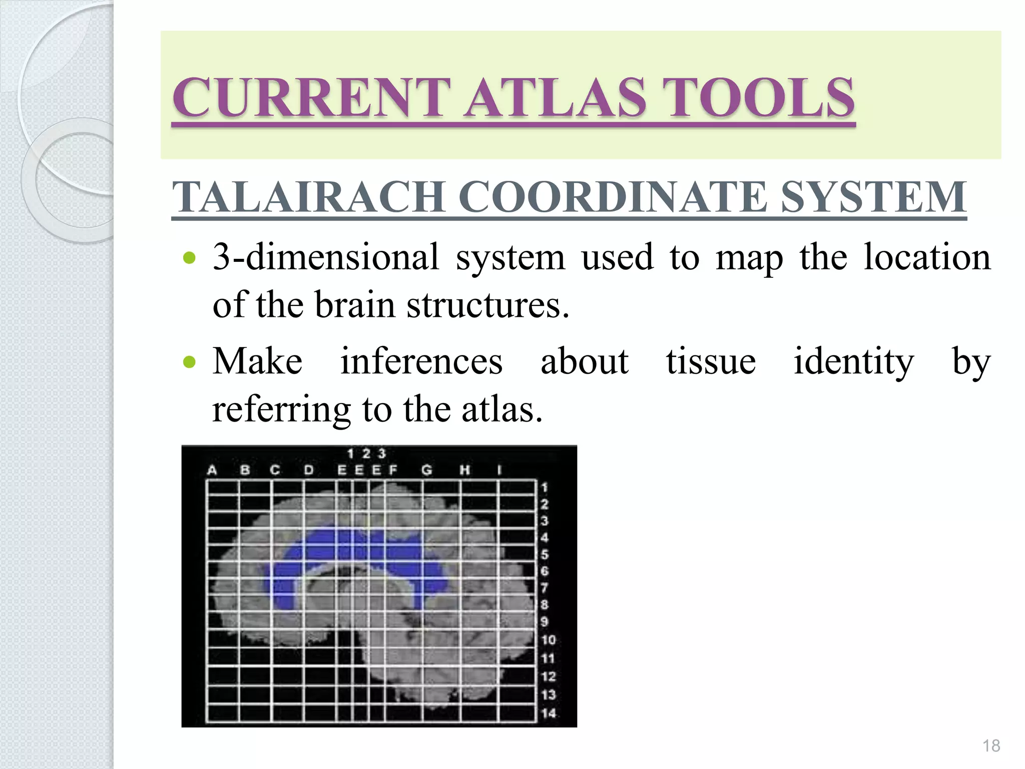 CURRENT ATLAS TOOLS
TALAIRACH COORDINATE SYSTEM
 3-dimensional system used to map the location
of the brain structures.
 Make inferences about tissue identity by
referring to the atlas.
18
 