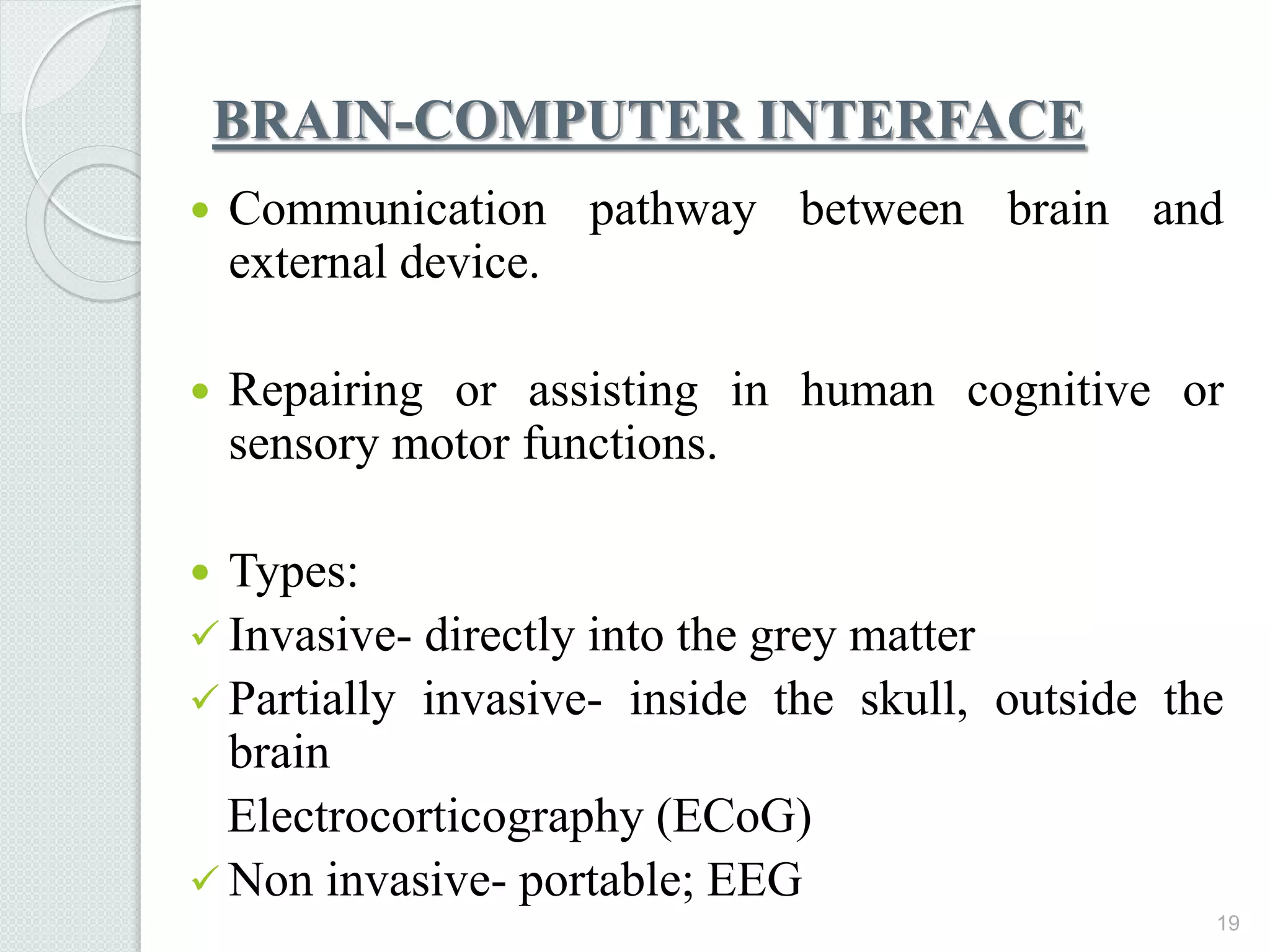 BRAIN-COMPUTER INTERFACE
 Communication pathway between brain and
external device.
 Repairing or assisting in human cognitive or
sensory motor functions.
 Types:
 Invasive- directly into the grey matter
 Partially invasive- inside the skull, outside the
brain
Electrocorticography (ECoG)
 Non invasive- portable; EEG
19
 
