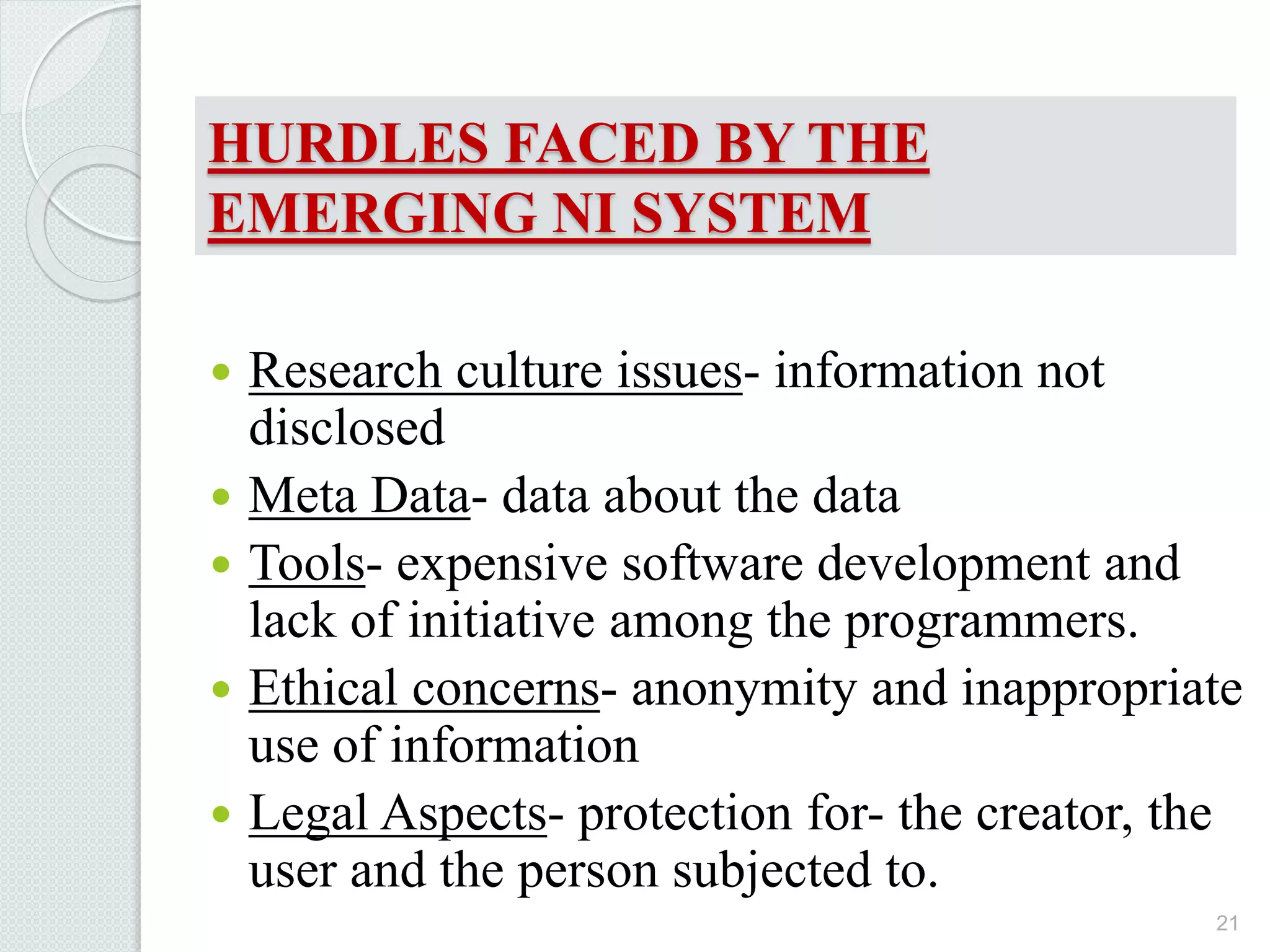 HURDLES FACED BY THE
EMERGING NI SYSTEM
 Research culture issues- information not
disclosed
 Meta Data- data about the data
 Tools- expensive software development and
lack of initiative among the programmers.
 Ethical concerns- anonymity and inappropriate
use of information
 Legal Aspects- protection for- the creator, the
user and the person subjected to.
21
 