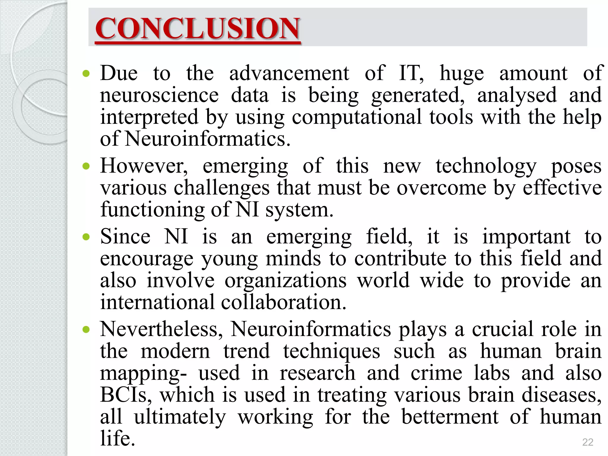 CONCLUSION
 Due to the advancement of IT, huge amount of
neuroscience data is being generated, analysed and
interpreted by using computational tools with the help
of Neuroinformatics.
 However, emerging of this new technology poses
various challenges that must be overcome by effective
functioning of NI system.
 Since NI is an emerging field, it is important to
encourage young minds to contribute to this field and
also involve organizations world wide to provide an
international collaboration.
 Nevertheless, Neuroinformatics plays a crucial role in
the modern trend techniques such as human brain
mapping- used in research and crime labs and also
BCIs, which is used in treating various brain diseases,
all ultimately working for the betterment of human
life. 22
 