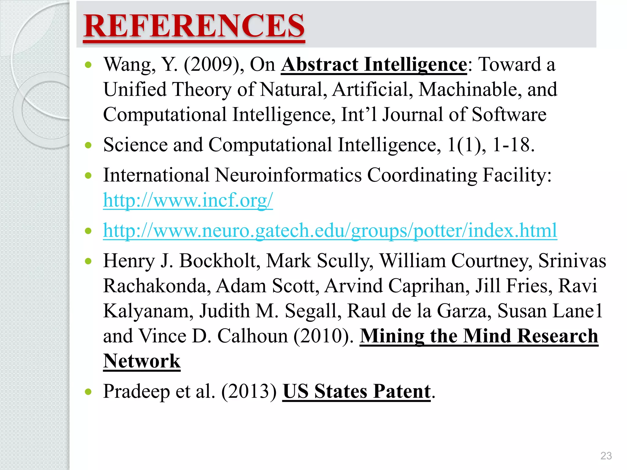REFERENCES
 Wang, Y. (2009), On Abstract Intelligence: Toward a
Unified Theory of Natural, Artificial, Machinable, and
Computational Intelligence, Int’l Journal of Software
 Science and Computational Intelligence, 1(1), 1-18.
 International Neuroinformatics Coordinating Facility:
http://www.incf.org/
 http://www.neuro.gatech.edu/groups/potter/index.html
 Henry J. Bockholt, Mark Scully, William Courtney, Srinivas
Rachakonda, Adam Scott, Arvind Caprihan, Jill Fries, Ravi
Kalyanam, Judith M. Segall, Raul de la Garza, Susan Lane1
and Vince D. Calhoun (2010). Mining the Mind Research
Network
 Pradeep et al. (2013) US States Patent.
23
 