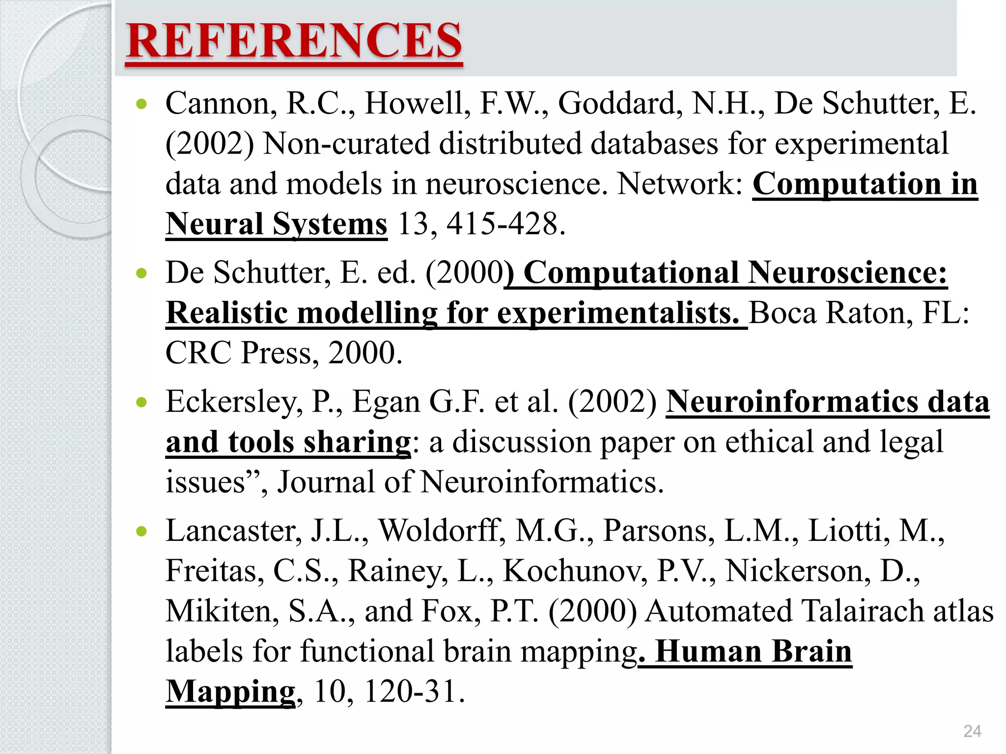 REFERENCES
 Cannon, R.C., Howell, F.W., Goddard, N.H., De Schutter, E.
(2002) Non-curated distributed databases for experimental
data and models in neuroscience. Network: Computation in
Neural Systems 13, 415-428.
 De Schutter, E. ed. (2000) Computational Neuroscience:
Realistic modelling for experimentalists. Boca Raton, FL:
CRC Press, 2000.
 Eckersley, P., Egan G.F. et al. (2002) Neuroinformatics data
and tools sharing: a discussion paper on ethical and legal
issues”, Journal of Neuroinformatics.
 Lancaster, J.L., Woldorff, M.G., Parsons, L.M., Liotti, M.,
Freitas, C.S., Rainey, L., Kochunov, P.V., Nickerson, D.,
Mikiten, S.A., and Fox, P.T. (2000) Automated Talairach atlas
labels for functional brain mapping. Human Brain
Mapping, 10, 120-31.
24
 