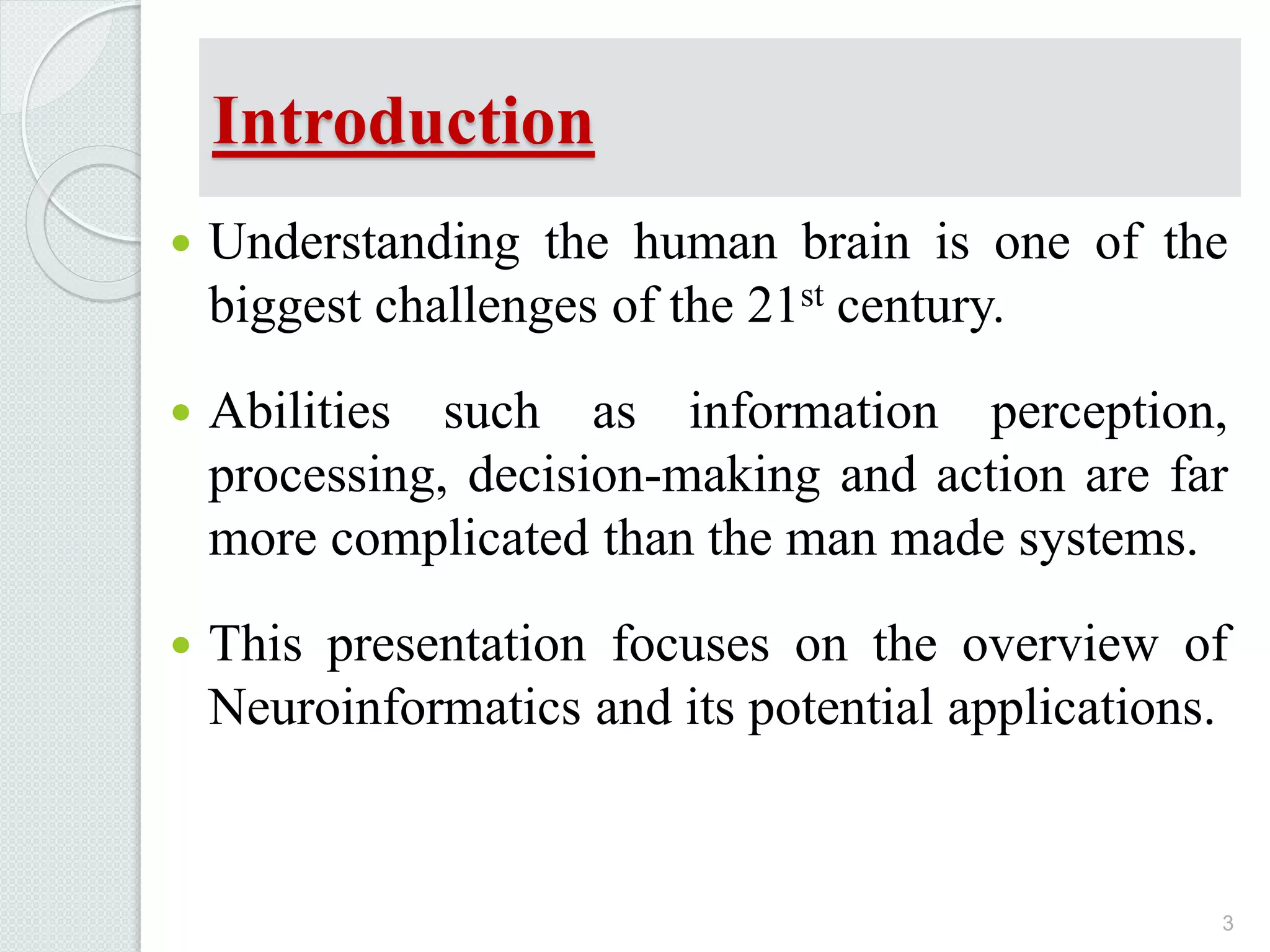 Introduction
 Understanding the human brain is one of the
biggest challenges of the 21st century.
 Abilities such as information perception,
processing, decision-making and action are far
more complicated than the man made systems.
 This presentation focuses on the overview of
Neuroinformatics and its potential applications.
3
 
