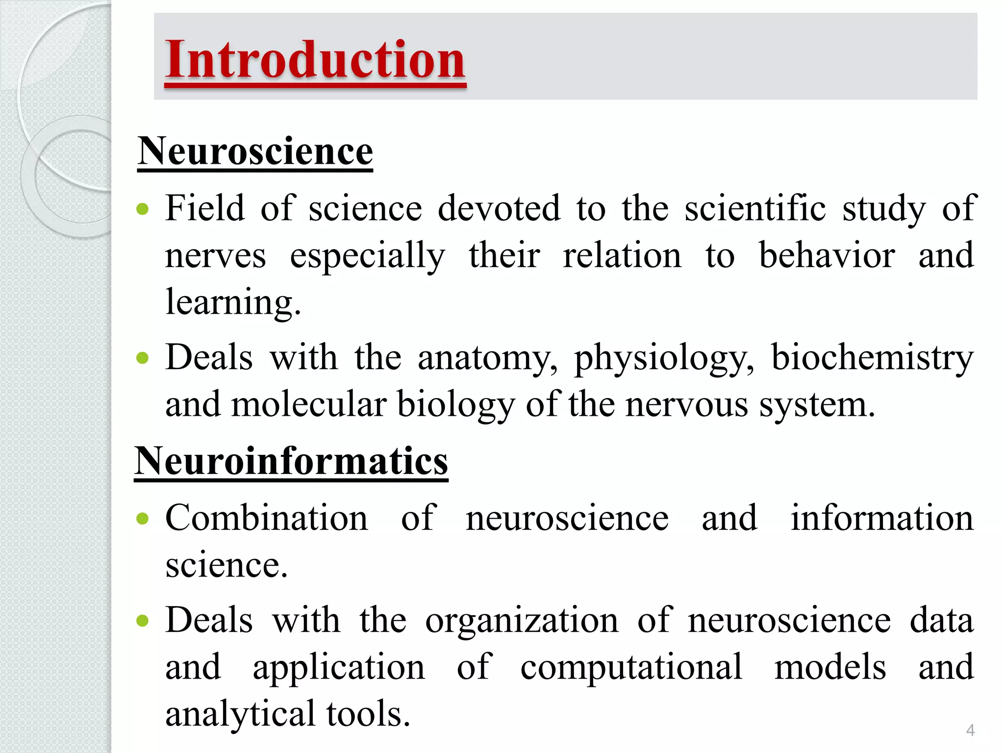 Introduction
Neuroscience
 Field of science devoted to the scientific study of
nerves especially their relation to behavior and
learning.
 Deals with the anatomy, physiology, biochemistry
and molecular biology of the nervous system.
Neuroinformatics
 Combination of neuroscience and information
science.
 Deals with the organization of neuroscience data
and application of computational models and
analytical tools. 4
 