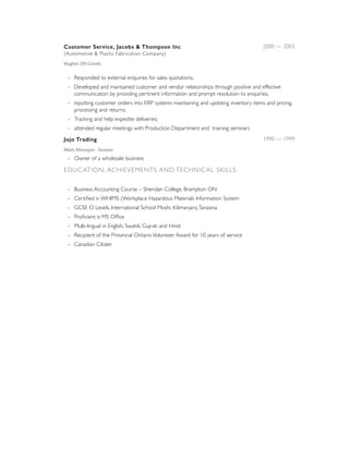 Customer Service, Jacobs & Thompson Inc 
(Automotive & Plastic Fabrication Company)
2000 — 2003
Vaughan, ON Canada 
- Responded to external enquiries for sales quotations;
- Developed and maintained customer and vendor relationships through positive and effective
communication by providing pertinent information and prompt resolution to enquiries;
- inputting customer orders into ERP systems maintaining and updating inventory items and pricing,
processing and returns;
- Tracking and help expedite deliveries;
- attended regular meetings with Production Department and training seminars
Jojo Trading 1990 — 1999
Moshi, Kilimanjaro - Tanzania
- Owner of a wholesale business
EDUCATION, ACHIEVEMENTS AND TECHNICAL SKILLS 
- Business Accounting Course – Sheridan College, Brampton ON
- Certiﬁed in WHIMS (Workplace Hazardous Materials Information System
- GCSE O Levels, International School Moshi, Kilimanjaro,Tanzania
- Proﬁcient is MS Ofﬁce
- Multi-lingual in English, Swahili, Gujrati and Hindi
- Recipient of the Provincial OntarioVolunteer Award for 10 years of service
- Canadian Citizen
 