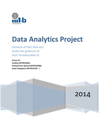 2014
Data Analytics Project
(Analysis of SSLC data set)
Under the guidance of:
Prof. Chandrasekhar R
Group 11{
Joydeep (MT2013062) ,
Pankaj Kumar Agrawal (MT2013096),
Sanju Haragapure (MT2013134) }
 