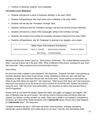 10
 Continue to reference students’ prior knowledge.
Information Input Objectives
 Students will examine a photo of downtown Mankato in the early 1900s.
 Students will hypothesize who used horse reins in Mankato in the early 1900s.
 Students will role play the “Horseless Carriage” story.
 Students will deduce that the “horseless carriage” was the first car that arrived in Mankato.
 Students will examine a photo of the Saulpaughs sitting in the horseless carriage.
 Students will compare and contrast the horseless carriages of today from the early 1900s.
 Students will hypothesize why Mr. Saulpaugh is wearing a hat, goggles, and a duster.
Mankato was the town where I grew up. Show picture of Mankato. This is what Mankato looked like
when I was just 8 years old in the year 1900. What is different in this picture compared to your time?
Get responses. Steer questions and comments toward horses.
Horse Reins
Do any of you have a stable in your backyard? Get responses. Everyone did when I was growing up
because everyone had a horse to get around. I have something to show you and I will need two
volunteers to help me. Hand them the box with the horse reins. Guide students to hold artifact up.
What do you think these are used for? Get responses. What do you think these are? Get responses.
Maud can even pretend to be the horse (or have a student do it) and the other student can practice
using the reins. After the horse reins presentation, ask volunteers to take a seat and give them a
round of applause.
Horses went up and down the streets, plowed the fields, and pulled our buggies and wagons. My
town of Mankato was set up for horses. We tied the reins to hitching posts and blocks when we
“parked” our horses—so they wouldn’t run away. There was a stable in my backyard, and places to
tie horses up in front of the stores downtown and in blacksmith shops. Do you know what happens
at a blacksmith shop? Get responses.
I actually remember the day in 1902 when all of that “horse-business” changed. Something
spectacular came to Mankato and I wrote about it in my diary. I had two very best friends while
History Player in the Classroom Core Elements
Element of Surprise Hands on Learning Inquiry/Leading Questions Connection Making
Role Playing Flexible/Adaptable
 