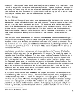 11
growing up. One of my best friends, Midge, was among the first in Mankato to try it. I wonder if I have
a picture of Midge—I do! Show photo of Midge as a young girl. Anyway, Midge was a dainty girl, but
very daring and athletic. Why, her hair was exactly the color of yours! Point to a girl with blonde hair
in the audience. My other best friend, Bick, (show photo of Bick) was shy with hair as red as a brick.
That’s why we called her “Bick”—her little brother couldn’t say “brick!”
Horseless Carriage1
One day, Bick and Midge and I were buying some jawbreakers at the candy store – do you ever eat
jawbreakers? Do you still have jawbreakers, the really big ones? They cost three cents when I was a
little girl! How much does a jawbreaker cost today? Get responses. Well, my friends and I were
buying some jawbreakers at the candy store and we decided to eat them outside on the curb, when
all of the sudden, the street was filled with people! They were rushing in one direction as though
blown by a great wind. Shoppers, clerks from stores, children – everyone – came rushing by. Our
friend Beulah flew past on her bicycle and shouted to us, “The horseless carriage arrived this
morning!”
There had been rumors for some time of a marvelous new invention called a horseless carriage – a
carriage that ran without being pushed or pulled, even uphill! Now, try to imagine how amazing this
invention seemed to us. Mankato, and everywhere else in the world, was set up for horses. For as
long as humans had been around, we used horses or other animals to pull carriages and carts. But
here was a carriage that could move on its very own! All the stores closed down for the day just to
see this new invention.
Maud asks for two volunteers – a boy and a girl – to come to the front of the room. She has four
chairs near the front of the room that she will use during this segment. The people that owned this
invention were Mr. and Mrs. Saulpaugh. They were always models of elegance. In fact, the two of
you remind me very much of the Saulpaughs (points to boy and girl) but you’re not dressed quite
right. Let’s see what I have… Maud pulls out a fur coat from behind the chairs. Ah, here we go.
Mrs. Saulpaugh always wore a fur coat in the cool weather, and it smelled faintly of perfume. Can
you smell the perfume? Would you try it on for us? Thank you! But something else is missing – you
need a hat! Maud pulls out hat and scarf and ties both on student’s head. There you are! Mrs.
Saulpaugh, won’t you please have a seat in the horseless carriage? Maud directs student to sit in
“back” seat of carriage she has rigged with four chairs.
Mr. Saulpaugh always had the latest inventions and gadgets, and he even had a special outfit to
wear when riding in the horseless carriage. Maud pulls out a duster, cap, gloves, and goggles and
asks boy student to put them on. There! You look just like Mr. Saulpaugh did on the day the
horseless carriage arrived in Mankato. We all gathered around to see how the horseless carriage
worked. Mr. Saulpaugh went to the front of the contraption and turned a crank, like this. Maud
pretends to turn crank at front of collection of chairs. Mr. Saulpaugh, could you give it a try? She
instructs boy student to pretend to turn crank. When he turned the crank the first time, it made a
1 Betsy and Tacy Go Downtown Chapter 2
 