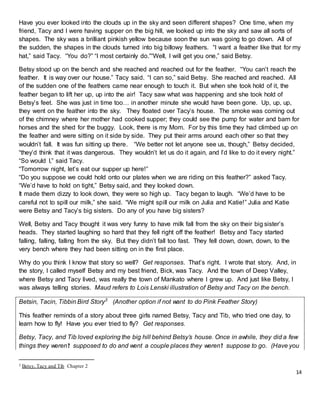 14
Have you ever looked into the clouds up in the sky and seen different shapes? One time, when my
friend, Tacy and I were having supper on the big hill, we looked up into the sky and saw all sorts of
shapes. The sky was a brilliant pinkish yellow because soon the sun was going to go down. All of
the sudden, the shapes in the clouds turned into big billowy feathers. “I want a feather like that for my
hat,” said Tacy. “You do?” “I most certainly do.”“Well, I will get you one,” said Betsy.
Betsy stood up on the bench and she reached and reached out for the feather. “You can’t reach the
feather. It is way over our house.” Tacy said. “I can so,” said Betsy. She reached and reached. All
of the sudden one of the feathers came near enough to touch it. But when she took hold of it, the
feather began to lift her up, up into the air! Tacy saw what was happening and she took hold of
Betsy’s feet. She was just in time too… in another minute she would have been gone. Up, up, up,
they went on the feather into the sky. They floated over Tacy’s house. The smoke was coming out
of the chimney where her mother had cooked supper; they could see the pump for water and barn for
horses and the shed for the buggy. Look, there is my Mom. For by this time they had climbed up on
the feather and were sitting on it side by side. They put their arms around each other so that they
wouldn’t fall. It was fun sitting up there. “We better not let anyone see us, though,” Betsy decided,
“they’d think that it was dangerous. They wouldn’t let us do it again, and I’d like to do it every night.”
“So would I,” said Tacy.
“Tomorrow night, let’s eat our supper up here!”
“Do you suppose we could hold onto our plates when we are riding on this feather?” asked Tacy.
“We’d have to hold on tight,” Betsy said, and they looked down.
It made them dizzy to look down, they were so high up. Tacy began to laugh. “We’d have to be
careful not to spill our milk,” she said. “We might spill our milk on Julia and Katie!” Julia and Katie
were Betsy and Tacy’s big sisters. Do any of you have big sisters?
Well, Betsy and Tacy thought it was very funny to have milk fall from the sky on their big sister’s
heads. They started laughing so hard that they fell right off the feather! Betsy and Tacy started
falling, falling, falling from the sky. But they didn’t fall too fast. They fell down, down, down, to the
very bench where they had been sitting on in the first place.
Why do you think I know that story so well? Get responses. That’s right. I wrote that story. And, in
the story, I called myself Betsy and my best friend, Bick, was Tacy. And the town of Deep Valley,
where Betsy and Tacy lived, was really the town of Mankato where I grew up. And just like Betsy, I
was always telling stories. Maud refers to Lois Lenski illustration of Betsy and Tacy on the bench.
Betsin, Tacin, Tibbin Bird Story3
(Another option if not want to do Pink Feather Story)
This feather reminds of a story about three girls named Betsy, Tacy and Tib, who tried one day, to
learn how to fly! Have you ever tried to fly? Get responses.
Betsy, Tacy, and Tib loved exploring the big hill behind Betsy’s house. Once in awhile, they did a few
things they weren’t supposed to do and went a couple places they weren’t suppose to go. (Have you
3 Betsy, Tacy and Tib Chapter 2
 