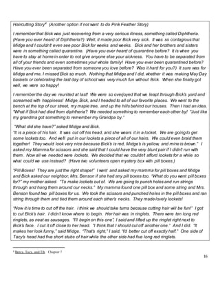 16
Haircutting Story4
(Another option if not want to do Pink Feather Story)
I remember that Bick was just recovering from a very serious illness, something called Diphtheria.
(Have you ever heard of Diphtheria?) Well, it made poor Bick very sick. It was so contagious that
Midge and I couldn’t even see poor Bick for weeks and weeks. Bick and her brothers and sisters
were in something called quarantine. (Have you ever heard of quarantine before? It is when you
have to stay at home in order to not give anyone else your sickness. You have to be separated from
all of your friends and even sometimes your whole family! Have you ever been quarantined before?
Have you ever been separated from someone you love before? Was it hard for you?) It sure was for
Midge and me. I missed Bick so much. Nothing that Midge and I did, whether it was making May Day
baskets or celebrating the last day of school was very much fun without Bick. When she finally got
well, we were so happy!
I remember the day we reunited at last! We were so overjoyed that we leapt through Bick’s yard and
screamed with happiness! Midge, Bick, and I headed to all of our favorite places. We went to the
bench at the top of our street, my maple tree, and up the hills behind our houses. Then I had an idea.
“What if Bick had died from diphtheria? We needed something to remember each other by! “Just like
my grandma got something to remember my Grandpa by.”
“What did she have?” asked Midge and Bick.
“It is a piece of his hair. It was cut off his head, and she wears it in a locket. We are going to get
some lockets too. And we’ll put in our lockets a piece of all of our hairs. We could even braid them
together! They would look very nice because Bick’s is red, Midge’s is yellow, and mine is brown.” I
asked my Mamma for scissors and she said that I could have the very blunt pair if I didn’t run with
them. Now all we needed were lockets. We decided that we couldn’t afford lockets for a while so
what could we use instead? (Have two volunteers open mystery box with pill boxes.)
“Pill Boxes! They are just the right shape!” I went and asked my mamma for pill boxes and Midge
and Bick asked our neighbor, Mrs. Benson if she had any pill boxes too. “What do you want pill boxes
for?” my mother asked. “To make lockets out of. We are going to punch holes and run strings
through and hang them around our necks.” My mamma found one pill box and some string and Mrs.
Benson found two pill boxes for us. We took the scissors and punched holes in the pill boxes and ran
string through them and tied them around each other’s necks. They made lovely lockets!
“Now it is time to cut off the hair. I think we should take turns because cutting hair will be fun!” I got
to cut Bick’s hair. I didn’t know where to begin. Her hair was in ringlets. There were ten long red
ringlets, as neat as sausages. “I’ll begin on this one”, I said and lifted up the ringlet right next to
Bick’s face. I cut it off close to her head. “I think that I should cut off another one.” And I did. “It
makes her look funny,” said Midge. “That’s right,” I said, “I’d better cut off exactly half.” One side of
Tacy’s head had five short stubs of hair while the other side had five long red ringlets.
4 Betsy, Tacy, and Tib Chapter 7
 