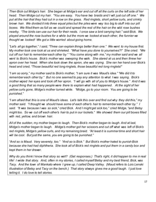 17
Then Bick cut Midge’s hair. She began at Midge’s ear and cut off all the curls on the left side of her
head. Then Midge cut my hair. “You are easy. You have two braids and I will just cut off one.” We
put all the hair that they had cut in a row on the grass. Red ringlets, short yellow curls, and crinkly
brown hair. We divided it into three equal piles but the piles were way too big to stuff into our pill
boxes. We filled them as full as we could and spread the rest of the hair on the wild rose bushes
nearby. “The birds can use our hair for their nests. I once saw a bird carrying hair,” said Bick. We
played around the rose bushes for a while but the more we looked at each other, the funnier we
thought we looked! We got a little worried about going home.
“Let’s all go together,” I said, “Three can explain things better than one.” We went to my house first.
My mother took one look at us and shrieked. “What have you done to yourselves?!” She cried. “We
cut off our hair to remember each other by.” “You come along with me,” my mother said and we all
went to Bick’s house. Bick’s mother was sweeping the walk. She stared at us and then threw her
apron over her head. When she took down the apron, she was crying. She ran her hand over Bick’s
head and cried, “Those beautiful red long ringlets, those beautiful red long ringlets!”
“I am so sorry,” my mother said to Bick’s mother, “I am sure it was Maud’s idea.” “We did it to
remember each other by.” But no one seemed to pay any attention to what I was saying. Bick’s
mother wiped her eyes and took off her apron. “I will go with all of you to Midge’s house.” And it was
a good thing that so many people were there to explain what had happened. At the sight of her
yellow curls gone, Midge’s mother turned white. “Midge, go to your room. You are going to be
punished.”
“I am afraid that this is one of Maud’s ideas. Let’s talk this over and find out why they did this,” my
mother said. “I thought we should have some of each other’s hair to remember each other by.” I
said. “It was because I was so sick,” cried Bick. And I might get sick too,” cried Midge, “and Betsy
might too. So we cut off each other’s hair to put in our lockets.” We showed them our pill boxes filled
with red, yellow, and brown hair.
All of the sudden, my mother began to laugh. Then Bick’s mother began to laugh. And at last,
Midge’s mother began to laugh. Midge’s mother got her scissors and cut off what was left of Bick’s
red ringlets, Midge’s yellow curls, and my remaining braid. “At least it is summer time and short hair
will be cool. But just the same, you are going to be punished.”
“And so is Maud. Very severely, too.” “And so is Bick.” But Bick’s mother hated to punish Bick
because she had had diphtheria. She took all of Bick’s red ringlets and put them in a candy box and
kept them in her drawer.
Why do you think I know that story so well? (Get responses.) That’s right, it did happen to me in real
life! I wrote that story. And, often in my stories, I called myself Betsy and my best friend, Bick, was
Tacy. And the town of Mankato where I grew up, I called Deep Valley. (Maud refers to Lois Lenski
illustration of Betsy and Tacy on the bench.) That story always gives me a good laugh. I just love
telling it. I do love to tell stories.
 