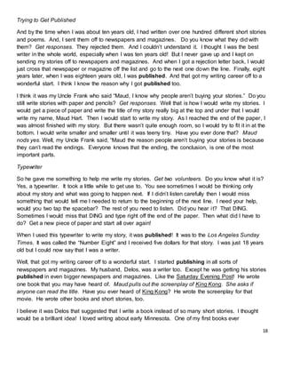 18
Trying to Get Published
And by the time when I was about ten years old, I had written over one hundred different short stories
and poems. And, I sent them off to newspapers and magazines. Do you know what they did with
them? Get responses. They rejected them. And I couldn’t understand it. I thought I was the best
writer in the whole world, especially when I was ten years old! But I never gave up and I kept on
sending my stories off to newspapers and magazines. And when I got a rejection letter back, I would
just cross that newspaper or magazine off the list and go to the next one down the line. Finally, eight
years later, when I was eighteen years old, I was published. And that got my writing career off to a
wonderful start. I think I know the reason why I got published too.
I think it was my Uncle Frank who said “Maud, I know why people aren’t buying your stories.” Do you
still write stories with paper and pencils? Get responses. Well that is how I would write my stories. I
would get a piece of paper and write the title of my story really big at the top and under that I would
write my name, Maud Hart. Then I would start to write my story. As I reached the end of the paper, I
was almost finished with my story. But there wasn’t quite enough room, so I would try to fit it in at the
bottom. I would write smaller and smaller until it was teeny tiny. Have you ever done that? Maud
nods yes. Well, my Uncle Frank said, “Maud the reason people aren’t buying your stories is because
they can’t read the endings. Everyone knows that the ending, the conclusion, is one of the most
important parts.
Typewriter
So he gave me something to help me write my stories. Get two volunteers. Do you know what it is?
Yes, a typewriter. It took a little while to get use to. You see sometimes I would be thinking only
about my story and what was going to happen next. If I didn’t listen carefully then I would miss
something that would tell me I needed to return to the beginning of the next line. I need your help,
would you two tap the spacebar? The rest of you need to listen. Did you hear it? That DING.
Sometimes I would miss that DING and type right off the end of the paper. Then what did I have to
do? Get a new piece of paper and start all over again!
When I used this typewriter to write my story, it was published! It was to the Los Angeles Sunday
Times. It was called the “Number Eight” and I received five dollars for that story. I was just 18 years
old but I could now say that I was a writer.
Well, that got my writing career off to a wonderful start. I started publishing in all sorts of
newspapers and magazines. My husband, Delos, was a writer too. Except he was getting his stories
published in even bigger newspapers and magazines. Like the Saturday Evening Post! He wrote
one book that you may have heard of. Maud pulls out the screenplay of King Kong. She asks if
anyone can read the title. Have you ever heard of King Kong? He wrote the screenplay for that
movie. He wrote other books and short stories, too.
I believe it was Delos that suggested that I write a book instead of so many short stories. I thought
would be a brilliant idea! I loved writing about early Minnesota. One of my first books ever
 
