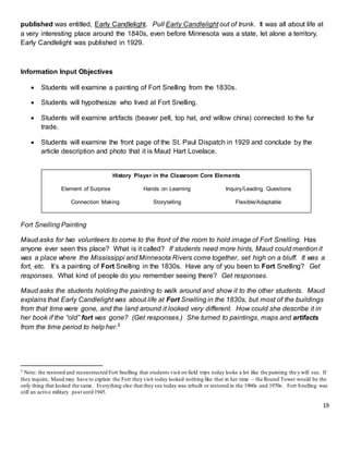 19
published was entitled, Early Candlelight. Pull Early Candlelight out of trunk. It was all about life at
a very interesting place around the 1840s, even before Minnesota was a state, let alone a territory.
Early Candlelight was published in 1929.
Information Input Objectives
 Students will examine a painting of Fort Snelling from the 1830s.
 Students will hypothesize who lived at Fort Snelling.
 Students will examine artifacts (beaver pelt, top hat, and willow china) connected to the fur
trade.
 Students will examine the front page of the St. Paul Dispatch in 1929 and conclude by the
article description and photo that it is Maud Hart Lovelace.
Fort Snelling Painting
Maud asks for two volunteers to come to the front of the room to hold image of Fort Snelling. Has
anyone ever seen this place? What is it called? If students need more hints, Maud could mention it
was a place where the Mississippi and Minnesota Rivers come together, set high on a bluff. It was a
fort, etc. It’s a painting of Fort Snelling in the 1830s. Have any of you been to Fort Snelling? Get
responses. What kind of people do you remember seeing there? Get responses.
Maud asks the students holding the painting to walk around and show it to the other students. Maud
explains that Early Candlelight was about life at Fort Snelling in the 1830s, but most of the buildings
from that time were gone, and the land around it looked very different. How could she describe it in
her book if the “old” fort was gone? (Get responses.) She turned to paintings, maps and artifacts
from the time period to help her.5
5 Note: the restored and reconstructed Fort Snelling that students visit on field trips today looks a lot like the painting they will see. If
they inquire, Maud may have to explain the Fort they visit today looked nothing like that in her time – the Round Tower would be the
only thing that looked the same. Everything else that they see today was rebuilt or restored in the 1960s and 1970s. Fort Snelling was
still an active military post until 1945.
History Player in the Classroom Core Elements
Element of Surprise Hands on Learning Inquiry/Leading Questions
Connection Making Storytelling Flexible/Adaptable
 