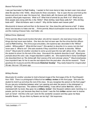 20
Beaver Pelt and Hat
I was just fascinated by Fort Snelling. I wanted to find more items to help me learn even more about
what life was like in the 1830s. Maud asks for three volunteers. Two to open the box and hold up the
beaver pelt and one to wear the beaver hat. Maud starts with the beaver pelt. After asking each
question, Maud gets responses. What is it? What kind of animal do you think it is? What do you
think people were doing with this in the 1830s? What did they need these pelts for? Who did they
trade with? What did Indians want in return? Why did the traders want beaver pelts?
Maud points to beaver pelt and then to the beaver hat. How does this pelt become a hat? It takes
about nine beavers to make one hat. .. If time permits, Maud could explain more about the fur trade
and the making of beaver hats, mad hatter, etc.
Willow China. (Optional)
If time permits, Maud could mention that when she did her research, she read about many other
things she had never seen before. One item she had not seen was the fine china that the officers
used at Fort Snelling. The china (cups and plates, she explains) was decorated in the “Willow”
pattern. Willow pattern? What did that mean? She wanted to describe it in a scene, but she had
never seen it. What to do? She asks students if they could think of words to describe, “Willow
china?” Maud asks for another volunteer to come up and open the box with willow china. She asks
the student to show it to the rest of the class. How would the students describe it now? Maud gives
prompts about the color, size, images depicted in pattern, etc. She explains that in Early Candlelight
she described them as “the dishes with their scenes of far and unknown places.”6
Maud emphasizes
how important it was for her to see the real objects from the past when she did her research. Thank
goodness for museums and the Minnesota Historical Society! They really helped her imagine what
life was like over 100 years ago.
Military Review
Maud asks for another volunteer to hold a framed image of the front page of the St. Paul Dispatch
from 1929. There is a photograph of Maud at her military review on the front page. She asks the
student to hold it up and show the rest of the class. Do you recognize the person on the front page?
Do you see any similarities between what I am wearing and what the person in the photograph is
wearing? Get responses. The soldiers at Fort Snelling, it was still an active fort then, were so
impressed with my book, they gave me a military review! One thousand soldiers were marching in a
parade, just for me, just because they liked my book! I was the first civilian woman ever to receive
such an honor! And this is the suit I wore for this wonderful occasion and they gave me these
beautiful flowers. Do you think my flowers are too big? Get responses.
6 Early Candlelight, p.232
 