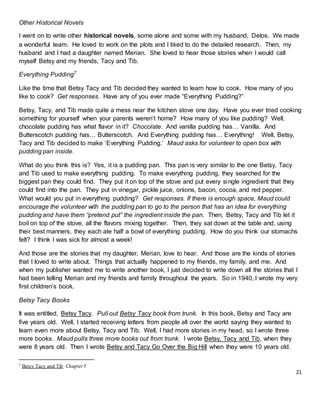 21
Other Historical Novels
I went on to write other historical novels, some alone and some with my husband, Delos. We made
a wonderful team. He loved to work on the plots and I liked to do the detailed research. Then, my
husband and I had a daughter named Merian. She loved to hear those stories when I would call
myself Betsy and my friends, Tacy and Tib.
Everything Pudding7
Like the time that Betsy Tacy and Tib decided they wanted to learn how to cook. How many of you
like to cook? Get responses. Have any of you ever made “Everything Pudding?”
Betsy, Tacy, and Tib made quite a mess near the kitchen stove one day. Have you ever tried cooking
something for yourself when your parents weren’t home? How many of you like pudding? Well,
chocolate pudding has what flavor in it? Chocolate. And vanilla pudding has… Vanilla. And
Butterscotch pudding has… Butterscotch. And Everything pudding has… Everything! Well, Betsy,
Tacy and Tib decided to make ‘Everything Pudding.’ Maud asks for volunteer to open box with
pudding pan inside.
What do you think this is? Yes, it is a pudding pan. This pan is very similar to the one Betsy, Tacy
and Tib used to make everything pudding. To make everything pudding, they searched for the
biggest pan they could find. They put it on top of the stove and put every single ingredient that they
could find into the pan. They put in vinegar, pickle juice, onions, bacon, cocoa, and red pepper.
What would you put in everything pudding? Get responses. If there is enough space, Maud could
encourage the volunteer with the pudding pan to go to the person that has an idea for everything
pudding and have them “pretend put” the ingredient inside the pan. Then, Betsy, Tacy and Tib let it
boil on top of the stove, all the flavors mixing together. Then, they sat down at the table and, using
their best manners, they each ate half a bowl of everything pudding. How do you think our stomachs
felt? I think I was sick for almost a week!
And those are the stories that my daughter, Merian, love to hear. And those are the kinds of stories
that I loved to write about. Things that actually happened to my friends, my family, and me. And
when my publisher wanted me to write another book, I just decided to write down all the stories that I
had been telling Merian and my friends and family throughout the years. So in 1940, I wrote my very
first children’s book.
Betsy Tacy Books
It was entitled, Betsy Tacy. Pull out Betsy Tacy book from trunk. In this book, Betsy and Tacy are
five years old. Well, I started receiving letters from people all over the world saying they wanted to
learn even more about Betsy, Tacy and Tib. Well, I had more stories in my head, so I wrote three
more books. Maud pulls three more books out from trunk. I wrote Betsy, Tacy and Tib, when they
were 8 years old. Then I wrote Betsy and Tacy Go Over the Big Hill when they were 10 years old.
7 Betsy Tacy and Tib Chapter 5
 