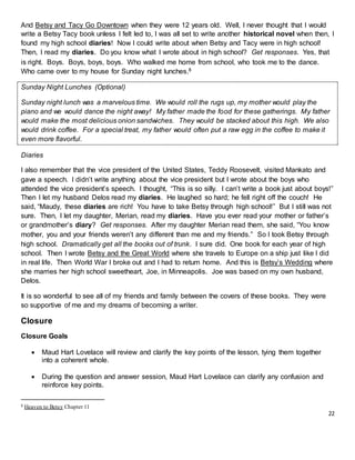 22
And Betsy and Tacy Go Downtown when they were 12 years old. Well, I never thought that I would
write a Betsy Tacy book unless I felt led to, I was all set to write another historical novel when then, I
found my high school diaries! Now I could write about when Betsy and Tacy were in high school!
Then, I read my diaries. Do you know what I wrote about in high school? Get responses. Yes, that
is right. Boys. Boys, boys, boys. Who walked me home from school, who took me to the dance.
Who came over to my house for Sunday night lunches.8
Sunday Night Lunches (Optional)
Sunday night lunch was a marvelous time. We would roll the rugs up, my mother would play the
piano and we would dance the night away! My father made the food for these gatherings. My father
would make the most delicious onion sandwiches. They would be stacked about this high. We also
would drink coffee. For a special treat, my father would often put a raw egg in the coffee to make it
even more flavorful.
Diaries
I also remember that the vice president of the United States, Teddy Roosevelt, visited Mankato and
gave a speech. I didn’t write anything about the vice president but I wrote about the boys who
attended the vice president’s speech. I thought, “This is so silly. I can’t write a book just about boys!”
Then I let my husband Delos read my diaries. He laughed so hard; he fell right off the couch! He
said, “Maudy, these diaries are rich! You have to take Betsy through high school!” But I still was not
sure. Then, I let my daughter, Merian, read my diaries. Have you ever read your mother or father’s
or grandmother’s diary? Get responses. After my daughter Merian read them, she said, “You know
mother, you and your friends weren’t any different than me and my friends.” So I took Betsy through
high school. Dramatically get all the books out of trunk. I sure did. One book for each year of high
school. Then I wrote Betsy and the Great World where she travels to Europe on a ship just like I did
in real life. Then World War I broke out and I had to return home. And this is Betsy’s Wedding where
she marries her high school sweetheart, Joe, in Minneapolis. Joe was based on my own husband,
Delos.
It is so wonderful to see all of my friends and family between the covers of these books. They were
so supportive of me and my dreams of becoming a writer.
Closure
Closure Goals
 Maud Hart Lovelace will review and clarify the key points of the lesson, tying them together
into a coherent whole.
 During the question and answer session, Maud Hart Lovelace can clarify any confusion and
reinforce key points.
8 Heaven to Betsy Chapter 11
 