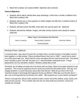 23
 Maud Hart Lovelace can assess whether objectives were achieved.
Closure Objectives
 Students will be able to identify three ways technology in their lives is similar or different from
Maud Hart Lovelace’s life.
 Students will ask one or more questions to clarify insights and help form a coherent picture of
Maud Hart Lovelace’s life.
 Students will read a poem that MHL wrote when she was ten years old. (Optional)
 Students will examine artifacts, images, and other primary sources more closely for review.
(Optional)
Reading of Poem (Optional)
I remember when I was about 10 years old, my father took a number of poems I had written and put
them together in a little booklet, “Poems by Maud Palmer Hart, born in 1892.” I would like to share
one of the poems with you. Maud asks for seven volunteers that can read loud and clear. She hands
each volunteer a green card with the poem on it. Maud facilitates reading the poem. A huge
applause for all of our wonderful readers! Readers, please take a bow!
And thank you for letting me share all of my stories with you today. Maud encourages students to ask
questions. This is also an opportune time to review key points from the performance. One way is to
engage students in a quick discussion about what they learned. What do you think is the most
important change in technology that happened during my lifetime? What was your favorite story? I
was very much supported by my family to be a writer. Who supports you in your dreams and goals?
If there is enough time, Maud invites students to take a closer look at the artifacts, props, books, and
other primary sources. This is another way that she can help clarify any confusion, review and
solidify new concepts.
History Player in the Classroom Core Elements
Hands on Learning Inquiry/Leading Questions Connection Making
Flexible/Adaptable
 