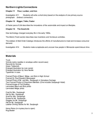 3
Northern Lights Connections
Chapter 11 Flour, Lumber, and Iron
Investigation #11 Students will write a short story based on the analysis of one primary source
photograph. (Indirect connection)
Chapter 12 Bigger, Taller, Faster
A Faster pace of Life describes the innovations of the automobile and impact on lifestyles.
Chapter 14 The Good Life
How technology changed everyday life in the early 1900s.
The Melvin Frank section describes new inventions and his leisure activities.
The sidebar of Mail Order Catalogs introduces the efforts of manufacturers to meet and increase consumer
demand.
Investigation #14 Students make scrapbooks and uncover how people in Minnesota spend leisure time.
Materials
Trunk
Victrola (extra needles in envelope within record case)
Records for Victrola
Green Tablecloth
Enlarged illustration by Lois Lenski
Enlarged illustration by Vera Neville
Typewriter in case
Framed Photo of Maud, Midge, and Bick in High School
Framed St. Paul Dispatch Newspaper
Framed Photo of Mr. and Mrs. Saulpaugh in Horseless Carriage
Two Framed Photos of Downtown Mankato (One includes Saulpaugh Hotel)
Framed Image of Fort Snelling
Laminated Maud and Bick photo
Laminated Midge photo
Coat for Mrs. Saulpaugh
Hat for Mrs. Saulpaugh
Scarf for Mrs. Saulpaugh
Duster for Mr. Saulpaugh
Goggles for Mr. Saulpaugh
Hat for Mr. Saulpaugh
Leather Driving Gloves for Mr. Saulpaugh
Horse Reins (in mystery box to open)
Rug Beater
 