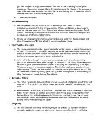 7
you have brought a trunk (or other container) filled with all sorts of exciting artifacts/props,
images and other primary sources. Some of these objects may be in boxes for the audience to
open up for even more elements of surprise! People automatically want to know what is inside
the trunk and boxes. They will be very curious.
b. Objects evoke interest!
2. Hands on Learning
a. We want people to actually touch the past. We want to get their "hands on" these
artifacts/props, images, and other primary sources. We also want people to draw meaning,
understanding, and ideas from them. Objects have a tremendous power to educate. People
will see a specific object through the eyes of their own experience and they will bring to it their
own questions and their own observations.
b. How do we help people draw meaning, understanding, and ideas from objects, images, and
other primary sources? By asking leading questions and using inquiry!
3. Inquiry/Leading Questions
a. The inquiry process is driven by a learner’s curiosity, wonder, interest or passion to understand
an object or observation. The process begins by the learner noticing something that intrigues,
surprises, or stimulates them. What is observed often does not make sense in relationship to
the learner's previous experience or current understanding.
b. Action is then taken through continued observing, raising/answering questions, making
predictions, and creating ideas about the object or observation. The History Player becomes a
facilitator or guide for the learner's own process of discovery and understanding of the object.
There are many ways to ask leading questions. The simplest way to ask a question with an
object is to say, “What do you think this is?”, or “Have you seen anything like this before?” But
be careful not to make it a guessing game. Ask questions that dig further to draw meaning and
ideas (perhaps even historic themes!) from objects.
4. Connection-Making
a. The History Player in the Classroom Program must connect with what people already know and
understand. One way to do this is have people compare the character’s experience with their
own.
b. History Players can also use objects to make connections and distinctions between the past and
today. History Players can facilitate connections either through direct comparison to similar,
familiar objects; or provide distinct contrasts between past objects and what they represent.
And before you know it, History Players help learners make new connections to the past by
building on new historic themes and ideas!
5. Storytelling
a. The possibilities for storytelling with History Players are endless. An abundance of stories
connected by objects, images, and other primary sources can be found with every History
 