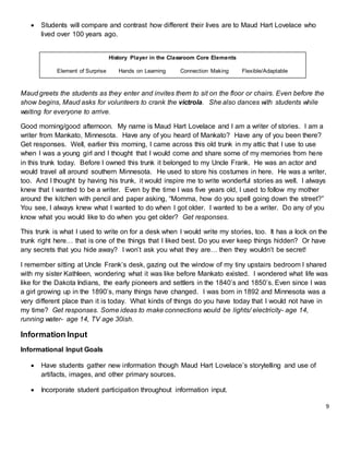 9
 Students will compare and contrast how different their lives are to Maud Hart Lovelace who
lived over 100 years ago.
Maud greets the students as they enter and invites them to sit on the floor or chairs. Even before the
show begins, Maud asks for volunteers to crank the victrola. She also dances with students while
waiting for everyone to arrive.
Good morning/good afternoon. My name is Maud Hart Lovelace and I am a writer of stories. I am a
writer from Mankato, Minnesota. Have any of you heard of Mankato? Have any of you been there?
Get responses. Well, earlier this morning, I came across this old trunk in my attic that I use to use
when I was a young girl and I thought that I would come and share some of my memories from here
in this trunk today. Before I owned this trunk it belonged to my Uncle Frank. He was an actor and
would travel all around southern Minnesota. He used to store his costumes in here. He was a writer,
too. And I thought by having his trunk, it would inspire me to write wonderful stories as well. I always
knew that I wanted to be a writer. Even by the time I was five years old, I used to follow my mother
around the kitchen with pencil and paper asking, “Momma, how do you spell going down the street?”
You see, I always knew what I wanted to do when I got older. I wanted to be a writer. Do any of you
know what you would like to do when you get older? Get responses.
This trunk is what I used to write on for a desk when I would write my stories, too. It has a lock on the
trunk right here… that is one of the things that I liked best. Do you ever keep things hidden? Or have
any secrets that you hide away? I won’t ask you what they are… then they wouldn’t be secret!
I remember sitting at Uncle Frank’s desk, gazing out the window of my tiny upstairs bedroom I shared
with my sister Kathleen, wondering what it was like before Mankato existed. I wondered what life was
like for the Dakota Indians, the early pioneers and settlers in the 1840’s and 1850’s. Even since I was
a girl growing up in the 1890’s, many things have changed. I was born in 1892 and Minnesota was a
very different place than it is today. What kinds of things do you have today that I would not have in
my time? Get responses. Some ideas to make connections would be lights/ electricity- age 14,
running water- age 14, TV age 30ish.
Information Input
Informational Input Goals
 Have students gather new information though Maud Hart Lovelace’s storytelling and use of
artifacts, images, and other primary sources.
 Incorporate student participation throughout information input.
History Player in the Classroom Core Elements
Element of Surprise Hands on Learning Connection Making Flexible/Adaptable
 