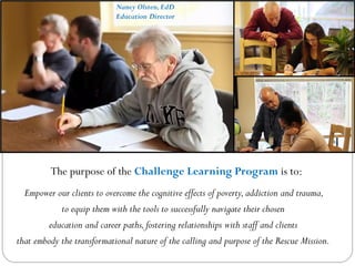 Empower our clients to overcome the cognitive effects of poverty,addiction and trauma,
to equip them with the tools to successfully navigate their chosen
education and career paths,fostering relationships with staff and clients
that embody the transformational nature of the calling and purpose of the Rescue Mission.
The purpose of the Challenge Learning Program is to:
Nancy Olsten,EdD
Education Director
 