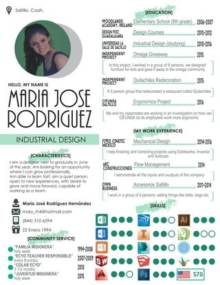 maria jose
rodriguez
INDUSTRIAL DESIGN
[CHARACTERISTICS]
I am a designer next to graduate in June
of this year. Am looking for an opportunity
where I can grow professionally.
Am able to learn fast, am a quiet person,
open to new experiences, with desire to
grow and move forward, capable of
working as a team.
HELLO, MY NAME IS
María José Rodríguez Hernández
mary_rh4@hotmail.com
(844) 310 6594
Saltillo, Coah.
Elementary School (8th grade) 2006-2007Woodlands
academy, ireland
2010-2012design fest,
guadalajara
Design Courses
[EDUCATION]
independent
project
Omega Giveaway 2015
Industrial Design (studying)universidad la
salle de saltillo
2010-2016
In this project, I worked in a group of 8 persons, we designed
furniture for kids and gave it away to the omega community
[
[
independent
project
Quilachiles Redecoration 2015
[
[A 5 person group thta redecorated a restaurant called Quilachiles
cifunsa
saltillo
Ergonomics Project 2016
[
[Me and my classmates are working in an investigation on how can
CIFUNSA do its employees work more ergonomic
[MY WORK EXPERIENCE]
Mechanical Design 2014-2016FIVES CINETIC
MEXICo
[
[I help finishing and correcting projects using Solidworks, Inventor
and Autocad.
Flow Management 2014arc
construcciones
[
[I administrate all the inputs and ouutputs of the company
Accesorios Saltillo 2011-2014own
business
[
[I work in a group of 4 persons, selling things like belts, bags etc.
[SKILLS]
22 Enero 1994
[COMMUNITY SERVICE]
x
570
“FAMILIA MISIONERA”
holy week
“ECYD TEACHER RESPONSIBLE”
every thursday
“COLAB ECYD”
3 1/2 months
“JUVENTUD MISIONERA”
holy week
1994-2008
2007-2009
2010
2015
 