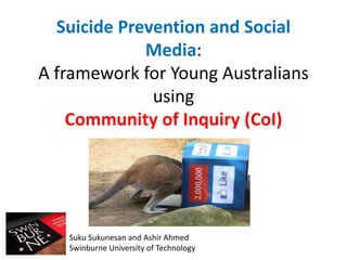 Suicide Prevention and Social 
Media: 
A framework for Young Australians 
using 
Community of Inquiry (CoI) 
Suku Sukunesan and Ashir Ahmed 
Swinburne University of Technology 
 