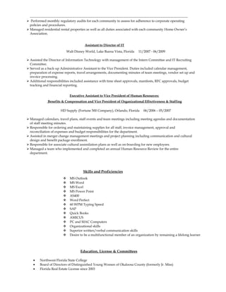  Performed monthly regulatory audits for each community to assess for adherence to corporate operating
policies and procedures.
 Managed residential rental properties as well as all duties associated with each community Home Owner’s
Association.
Assistant to Director of IT
Walt Disney World, Lake Buena Vista, Florida 11/2007 - 06/2009
 Assisted the Director of Information Technology with management of the Intern Committee and IT Recruiting
Committee.
 Served as a back-up Administrative Assistant to the Vice President. Duties included calendar management,
preparation of expense reports, travel arrangements, documenting minutes of team meetings, vendor set up and
invoice processing.
 Additional responsibilities included assistance with time sheet approvals, manifests, RFC approvals, budget
tracking and financial reporting.
Executive Assistant to Vice President of Human Resources:
Benefits & Compensation and Vice President of Organizational Effectiveness & Staffing
HD Supply (Fortune 500 Company), Orlando, Florida 06/2006 – 05/2007
 Managed calendars, travel plans, staff events and team meetings including meeting agendas and documentation
of staff meeting minutes.
 Responsible for ordering and maintaining supplies for all staff, invoice management, approval and
reconciliation of expenses and budget responsibilities for the department.
 Assisted in merger change management meetings and project planning including communication and cultural
design and benefit package enrollment.
 Responsible for associate cultural assimilation plans as well as on-boarding for new employees.
 Managed a team who implemented and completed an annual Human Resource Review for the entire
department.
Skills and Proficiencies
 MS Outlook
 MS Word
 MS Excel
 MS Power Point
 AS400
 Word Perfect
 60 WPM Typing Speed
 SAP
 Quick Books
 AMICUS
 PC and MAC Computers
 Organizational skills
 Superior written/verbal communication skills
 Desire to be a multifunctional member of an organization by remaining a lifelong learner
Education, License & Committees
• Northwest Florida State College
• Board of Directors of Distinguished Young Women of Okaloosa County (formerly Jr. Miss)
• Florida Real Estate License since 2003
 