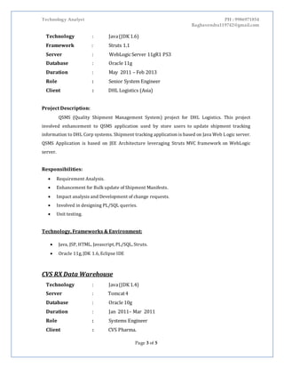 Technology Analyst PH : 9986971854
Raghavendra119742@gmail.com
Page 3 of 5
Technology : Java(JDK 1.6)
Framework : Struts 1.1
Server : WebLogic Server 11gR1 PS3
Database : Oracle 11g
Duration : May 2011 – Feb 2013
Role : Senior System Engineer
Client : DHL Logistics (Asia)
Project Description:
QSMS (Quality Shipment Management System) project for DHL Logistics. This project
involved enhancement to QSMS application used by store users to update shipment tracking
information to DHL Corp systems. Shipment tracking application is based on Java Web Logic server.
QSMS Application is based on JEE Architecture leveraging Struts MVC framework on WebLogic
server.
Responsibilities:
 Requirement Analysis.
 Enhancement for Bulk update of Shipment Manifests.
 Impact analysis and Development of change requests.
 Involved in designing PL/SQL queries.
 Unit testing.
Technology, Frameworks & Environment:
 Java, JSP, HTML, Javascript, PL/SQL, Struts.
 Oracle 11g, JDK 1.6, Eclipse IDE
CVS RX Data Warehouse
Technology : Java(JDK 1.4)
Server : Tomcat4
Database : Oracle 10g
Duration : Jan 2011– Mar 2011
Role : Systems Engineer
Client : CVS Pharma.
 
