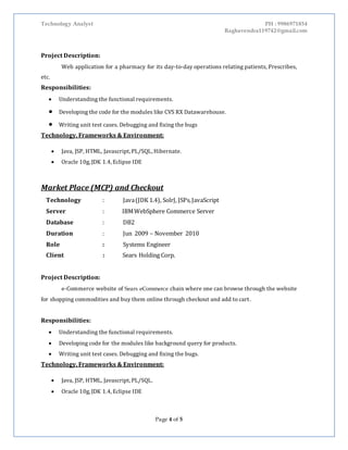 Technology Analyst PH : 9986971854
Raghavendra119742@gmail.com
Page 4 of 5
Project Description:
Web application for a pharmacy for its day-to-day operations relating patients, Prescribes,
etc.
Responsibilities:
 Understanding the functional requirements.
 Developing the code for the modules like CVS RX Datawarehouse.
 Writing unit test cases. Debugging and fixing the bugs
Technology, Frameworks & Environment:
 Java, JSP, HTML, Javascript, PL/SQL, Hibernate.
 Oracle 10g, JDK 1.4, Eclipse IDE
Market Place (MCP) and Checkout
Technology : Java(JDK 1.4), SolrJ, JSPs,JavaScript
Server : IBMWebSphere Commerce Server
Database : DB2
Duration : Jun 2009 – November 2010
Role : Systems Engineer
Client : Sears Holding Corp.
Project Description:
e-Commerce website of Sears eCommerce chain where one can browse through the website
for shopping commodities and buy them online through checkout and add to cart.
Responsibilities:
 Understanding the functional requirements.
 Developing code for the modules like background query for products.
 Writing unit test cases. Debugging and fixing the bugs.
Technology, Frameworks & Environment:
 Java, JSP, HTML, Javascript, PL/SQL.
 Oracle 10g, JDK 1.4, Eclipse IDE
 