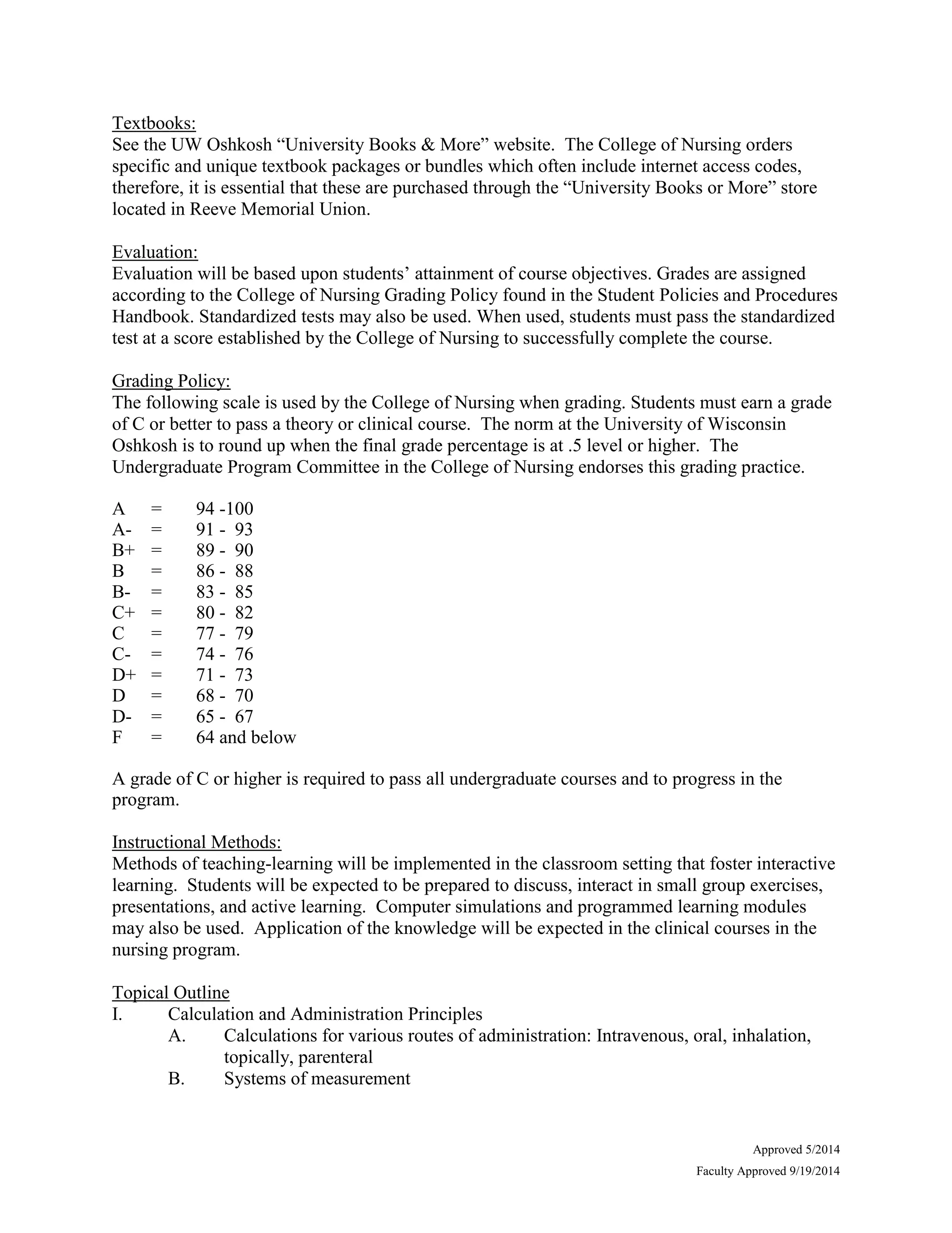 Approved 5/2014
Faculty Approved 9/19/2014
Textbooks:
See the UW Oshkosh “University Books & More” website. The College of Nursing orders
specific and unique textbook packages or bundles which often include internet access codes,
therefore, it is essential that these are purchased through the “University Books or More” store
located in Reeve Memorial Union.
Evaluation:
Evaluation will be based upon students’ attainment of course objectives. Grades are assigned
according to the College of Nursing Grading Policy found in the Student Policies and Procedures
Handbook. Standardized tests may also be used. When used, students must pass the standardized
test at a score established by the College of Nursing to successfully complete the course.
Grading Policy:
The following scale is used by the College of Nursing when grading. Students must earn a grade
of C or better to pass a theory or clinical course. The norm at the University of Wisconsin
Oshkosh is to round up when the final grade percentage is at .5 level or higher. The
Undergraduate Program Committee in the College of Nursing endorses this grading practice.
A = 94 -100
A- = 91 - 93
B+ = 89 - 90
B = 86 - 88
B- = 83 - 85
C+ = 80 - 82
C = 77 - 79
C- = 74 - 76
D+ = 71 - 73
D = 68 - 70
D- = 65 - 67
F = 64 and below
A grade of C or higher is required to pass all undergraduate courses and to progress in the
program.
Instructional Methods:
Methods of teaching-learning will be implemented in the classroom setting that foster interactive
learning. Students will be expected to be prepared to discuss, interact in small group exercises,
presentations, and active learning. Computer simulations and programmed learning modules
may also be used. Application of the knowledge will be expected in the clinical courses in the
nursing program.
Topical Outline
I. Calculation and Administration Principles
A. Calculations for various routes of administration: Intravenous, oral, inhalation,
topically, parenteral
B. Systems of measurement
 